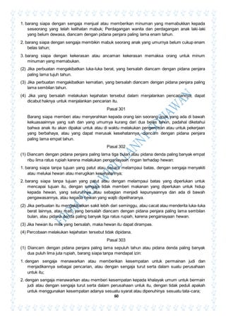 60
1. barang siapa dengan sengaja menjual atau memberikan minuman yang memabukkan kepada
seseorang yang telah kelihatan mabuk; Perdagangan wanita dan perdagangan anak laki-laki
yang belum dewasa, diancam dengan pidana penjara paling lama enam tahun.
2. barang siapa dengan sengaja membikin mabuk seorang anak yang umurnya belum cukup enam
belas tahun;
3. barang siapa dengan kekerasan atau ancaman kekerasan memaksa orang untuk minum
minuman yang memabukan.
(2) Jika perbuatan mengakibatkan luka-luka berat, yang bersalah diancam dengan pidana penjara
paling lama tujuh tahun.
(3) Jika perbuatan mengakibatkan kematian, yang bersalah diancam dengan pidana penjara paling
lama sembilan tahun.
(4) Jika yang bersalah melakukan kejahatan tersebut dalam menjalankan pencariannya, dapat
dicabut haknya untuk menjalankan pencarian itu.
Pasal 301
Barang siapa memberi atau menyerahkan kepada orang lain seorang anak yang ada di bawah
kekuasaainnya yang sah dan yang umumya kurang dari dua belas tahun, padahal diketahui
bahwa anak itu akan dipakai untuk atau di waktu melakukan pengemisan atau untuk pekerjaan
yang berbahaya, atau yang dapat merusak kesehatannya, diancam dengan pidana penjara
paling lama empat tahun.
Pasal 302
(1) Diancam dengan pidana penjara paling lama tiga bulan atau pidana denda paling banyak empat
ribu lima ratus rupiah karena melakukan penganiayaan ringan terhadap hewan:
1. barang siapa tanpa tujuan yang patut atau secara melampaui batas, dengan sengaja menyakiti
atau melukai hewan atau merugikan kesehatannya;
2. barang siapa tanpa tujuan yang patut atau dengan melampaui batas yang diperlukan untuk
mencapai tujuan itu, dengan sengaja tidak memberi makanan yang diperlukan untuk hidup
kepada hewan, yang seluruhnya atau sebagian menjadi kepunyaannya dan ada di bawah
pengawasannya, atau kepada hewan yang wajib dipeliharanya.
(2) Jika perbuatan itu mengakibatkan sakit lebih dari seminggu, atau cacat atau menderita luka-luka
berat lainnya, atau mati, yang bersalah diancam dengan pidana penjara paling lama sembilan
bulan, atau pidana denda paling banyak tiga ratus rupiah, karena penganiayaan hewan.
(3) Jika hewan itu milik yang bersalah, maka hewan itu dapat dirampas.
(4) Percobaan melakukan kejahatan tersebut tidak dipidana.
Pasal 303
(1) Diancam dengan pidana penjara paling lama sepuluh tahun atau pidana denda paling banyak
dua puluh lima juta rupiah, barang siapa tanpa mendapat izin:
1. dengan sengaja menawarkan atau memberikan kesempatan untuk permainan judi dan
menjadikannya sebagai pencarian, atau dengan sengaja turut serta dalam suatu perusahaan
untuk itu;
2. dengan sengaja menawarkan atau memberi kesempatan kepada khalayak umum untuk bermain
judi atau dengan sengaja turut serta dalam perusahaan untuk itu, dengan tidak peduli apakah
untuk menggunakan kesempatan adanya sesuatu syarat atau dipenuhinya sesuatu tata-cara;
 