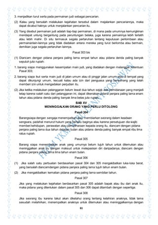 61
3. menjadikan turut serta pada permainan judi sebagai pencarian.
(2) Kalau yang bersalah melakukan kejahatan tersebut dalam mejalankan pencariannya, maka
dapat dicabut haknya untuk menjalankan pencarian itu.
(3) Yang disebut permainan judi adalah tiap-tiap permainan, di mana pada umumnya kemungkinan
mendapat untung bergantung pada peruntungan belaka, juga karena pemainnya lebih terlatih
atau lebih mahir. Di situ termasuk segala pertaruhan tentang keputusan perlombaan atau
permainanlain-lainnya yang tidak diadakan antara mereka yang turut berlomba atau bermain,
demikian juga segala pertaruhan lainnya.
Pasal 303 bis
(1) Diancam dengan pidana penjara paling lama empat tahun atau pidana denda paling banyak
sepuluh juta rupiah:
1. barang siapa menggunakan kesempatan main judi, yang diadakan dengan melanggar ketentuan
Pasal 303;
2. barang siapa ikut serta main judi di jalan umum atau di pinggir jalan umum atau di tempat yang
dapat dikunjungi umum, kecuali kalau ada izin dari penguasa yang berwenang yang telah
memberi izin untuk mengadakan perjudian itu.
(2) Jika ketika melakukan pelanggaran belum lewat dua tahun sejak ada pemidanaan yang menjadi
tetap karena salah satu dari pelanggaran ini, dapat dikenakan pidana penjara paling lama enam
tahun atau pidana denda paling banyak lima belas juta rupiah.
BAB XV
MENINGGALKAN ORANG YANG PERLU DITOLONG
Pasal 304
Barangsiapa dengan sengaja menempatkan atau membiarkan seorang dalam keadaan
sengsara, padahal menurut hukum yang berlaku baginya atau karena persetujuan dia wajib
memberi kehidupan, perawatan atau pemeliharaan kepada orang itu, diancam dengan pidana
penjara paling lama dua tahun delapan bulan atau pidana denda paling banyak empat ribu lima
ratus rupiah.
Pasal 305
Barang siapa menempatkan anak yang umurnya belum tujuh tahun untuk ditemukan atau
meninggalkan anak itu dengan maksud untuk melepaskan diri daripadanya, diancam dengan
pidana penjara paling lama lima tahun enam bulan.
Pasal 306
(1) Jika salah satu perbuatan berdasarkan pasal 304 dan 305 mengakibatkan luka-luka berat,
yang bersalah diancamdengan pidana penjara paling lama tujuh tahun enam bulan.
(2) Jika mengakibatkan kematian pidana penjara paling lama sembilan tahun.
Pasal 307
Jika yang melakukan kejahatan berdasarkan pasal 305 adalah bapak atau ibu dari anak itu,
maka pidana yang ditentukan dalam pasal 305 dan 306 dapat ditambah dengan sepertiga.
Pasal 308
Jika seorang ibu karena takut akan diketahui orang tentang kelahiran anaknya, tidak lama
sesudah melahirkan, menempatkan anaknya untuk ditemukan atau meninggalkannya dengan
 