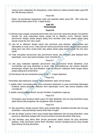 62
maksud untuk melepaskan diri daripadanya, maka maksimum pidana tersebut dalam pasal 305
dan 306 dikurangi separuh.
Pasal 309
Dalam hal pemidanaan berdasarkan salah satu kejahatan dalam pasal 304 - 308, maka hak-
hak tersebut dalam pasal 35 No. 4 dapat dicabut.
BAB XVI
PENGHINAAN
Pasal 310
(1) Barang siapa sengaja menyerang kehormatan atau nama baik seseorang dengan menuduhkan
sesuatu hal, yang maksudnya terang supaya hal itu diketahui umum, diancam karena
pencemaran dengan pidana penjara paling lama sembilan bulan atau pidana denda paling
banyak empat ribu lima ratus rupiah.
(2) Jika hal itu dilakukan dengan tulisan atau gambaran yang disiarkan, dipertunjukkan atau
ditempelkan di muka umum, maka diancam karena pencemaran tertulis dengan pidana penjara
paling lama satu tahun empat bulan atau pidana denda paling banyak empat ribu lima ratus
rupiah.
(3) Tidak merupakan pencemaran atau pencemaran tertulis, jika perbuatan jelas dilakukan demi
kepentingan umum atau karena terpaksa untuk membela diri.
Pasal 311
(1) Jika yang melakukan kejahatan pencemaran atau pencemaran tertulis dibolehkan untuk
membuktikan apa yang dituduhkan itu benar, tidak membuktikannya, dan tuduhan dilakukan
bertentangan dengan apa yang diketahui, maka dia diancam melakukan fitnah dengan pidana
penjara paling lama empat tahun.
(2) Pencabutan hak-hak berdasarkan pasal 35 No. 1 - 3 dapat dijatuhkan.
Pasal 312
Pembuktian akan kebenaran tuduhan hanya dibolehkan dalam hal-hal berikut:
1. apabila hakim memandang perlu untuk memeriksa kebenaran itu guna menimbang keterangan
terdakwa, bahwa perbuatan dilakukan demi kepentingan umum, atau karena terpaksa untuk
membela diri;
2. apabila seorang pejabat dituduh sesuatu hal dalam menjalankan tugasnya.
Pasal 313
Pembuktian yang dimaksud dalam pasal 312 tidak dibolehkan, jika hal yang dituduhkan hanya
dapat dituntut atas pengaduan dan pengaduan tidak dimajukan.
Pasal 314
(1) Jika yang dihina, dengan putusan hakim yang menjadi tetap, dinyatakan bersalah atas hal yang
dituduhkan, maka pemidanaan karena fitnah tidak mungkin.
(2) Jika dia dengan putusan hakim yang menjadi tetap dibebaskan dari hal yang dituduhkan, maka
putusan itu dipandang sebagai bukti sempurna bahwa hal yang dituduhkan tidak benar.
(3) Jika terhadap yang dihina telah dimulai penuntutan pidana karena hal yang dituduhkan
padanya, maka penuntutan karena fitnah dihentikan sampai mendapat putusan yang menjadi
tetap tentang hal yang dituduhkan.
 