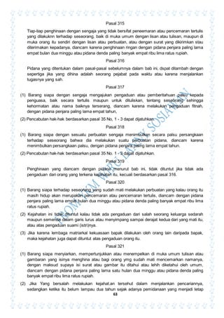63
Pasal 315
Tiap-tiap penghinaan dengan sengaja yang tidak bersifat peneemaran atau pencemaran tertulis
yang dilakuknn terhadap seseorang, baik di muka umum dengan lisan atau tulisan, maupun di
muka orang itu sendiri dengan lisan atau perbuatan, atau dengan surat yang dikirimkan stau
diterimakan kepadanya, diancam karena penghinaan ringan dengan pidana penjara paling lama
empat bulan dua minggu atau pidana denda paling banyak empat ribu lima ratus rupiah.
Pasal 316
Pidana yang ditentukan dalam pasal-pasal sebelumnya dalam bab ini, dspat ditambah dengan
sepertiga jika yang dihina adalah seorang pejabat pada waktu atau karena menjalankan
tugasnya yang sah.
Pasal 317
(1) Barang siapa dengan sengaja mengajukan pengaduan atau pemberitahuan palsu kepada
penguasa, baik secara tertulis maupun untuk dituliskan, tentang seseorang sehingga
kehormatan atau nama baiknya terserang, diancam karena melakukan pengaduan fitnah,
dengan pidana penjara paling lama empat tahun,
(2) Pencabutan hak-hak berdasarkan pasal 35 No, 1 - 3 dapat dijatuhkan.
Pasal 318
(1) Barang siapa dengan sesuatu perbuatan sengaja menimbulkan secara palsu persangkaan
terhadap seseorang bahwa dia melakukan suatu perbuatan pidana, diancam karena
menimbulkan persangkaan palsu, dengan pidana penjara paling lama empat tahun.
(2) Pencabutan hak-hak berdasarkan pasal 35 No. 1 - 3 dapat dijatuhkan.
Pasal 319
Penghinaan yang diancam dengan pidana menurut bab ini, tidak dituntut jika tidak ada
pengaduan dari orang yang terkena kejahatan itu, kecuali berdasarkan pasal 316.
Pasal 320
(1) Barang siapa terhadap seseorang yang sudah mati melakukan perbuatan yang kalau orang itu
masih hidup akan merupakan pencemaran atau pencemaran tertulis, diancam dengan pidana
penjara paling lama empat bulan dua minggu atau pidana denda paling banyak empat ribu lima
ratus rupiah.
(2) Kejahatan ini tidak dituntut kalau tidak ada pengaduan dari salah seorang keluarga sedarah
maupun semenda dalam garis lurus atau menyimpang sampai derajat kedua dari yang mati itu,
atau atas pengaduan suami (istri)nya.
(3) Jika karena lembaga matriarkal kekuasaan bapak dilakukan oleh orang lain daripada bapak,
maka kejahatan juga dapat dituntut atas pengaduan orang itu.
Pasal 321
(1) Barang siapa menyiarkan, mempertunjukkan atau menempelkan di muka umum tulisan atau
gambaran yang isinya menghina atau bagi orang ymg sudah mati mencemarkan namanya,
dengan maksud supaya isi surat atau gambar itu ditahui atau lehih diketahui oleh umum,
diancam dengan pidana penjara paling lama satu hulan dua minggu atau pidana denda paling
banyak empat ribu lima ratus rupiah.
(2) Jika Yang bersalah rnelakukan kejahat.an tersehut dalam menjalankan pencariannya,
sedangkan ketika itu belum lampau dua tahun sejak adanya pemidanaan yang menjadi tetap
 
