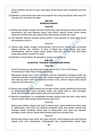 64
karena kejahatan semacam itu juga, maka dapat. dicabut haknya untuk menjalankan pencarian
tersehut.
(3) Kejahatan ini tidak dituntut kalau tidak ada pengaduan dari orang yang ditunjuk dalam pasal 319
dan pasal 320, ayat kedua dan ketiga.
BAB XVII
MEMBUKARAHASIA
Pasal 322
(1) Barang siapa dengan sengaja membuka rahasia yang wajib disimpannya karena jabatan atau
pencariannya, baik yang sekarang maupun yang dahulu, diancam dengan pidana penjara
paling lama sembilan bulan atau pidana denda paling banyak sembilan ribu rupiah.
(2) Jika kejahatan dilakukan terhadap seorang tertentu, maka perbuatan itu hanya dapat dituntut
atas pengaduan orang itu.
Pasal 323
(1) Barang siapa dengan sengaja memberitahukan hal-hal khusus tentang suatu perusahaan
dagang, kerajinan atau pertanian, di mana ia bekerja atau dahulu bekerja, yang harus
dirahasiakannya, diancam dengan pidana penjara paling lama sembilan bulan atau pidana
denda paling banyak sembilan ribu rupiah.
(2) Kejahatan ini hanya dituntut atas pengaduan pengurus perusahaan itu.
BAB XVIII
KEJAHATAN TERHADAP KEMERDEKAAN ORANG
Pasal 324
(Pasal 324 dicabut dan dinyatakan tidak berlaku oleh UU No 21 Tahun 2007 tentang
Pemberantasan Tindak Pidana Perdagangan Orang)
Barangsiapa dengan biaya sendiri atau biaya orang lain menjalankan perniagaan budak atau
melakukan perbuatan perniagaan budak atau dengan sengaja turut serta secara langsung atau
tidak langsung dalam salah satu perbuatan tersebut di atas, diancam dengan pidana penjara
paling lama dua belas tahun.
Pasal 325
(1) Barang siapa sebagai nakoda bekerja atau bertugas di kapal, sedang diketahuinya bahwa kapal
itu dipergunakan untuk tujuan pemiagaan budak, atau dipakai kapal itu untuk perniagaan
budak, diancam dengan pidana penjara paling lama dua belas tahun.
(2) Bilamana pengangkutan itu mengakibatkan kematian seorang budak atau lebih, maka nakoda
diancam dengan pidana penjara paling lama lima belas tahun.
Pasal 326
Barang siapa bekerja sebagai awak kapal di sebuah kapal, sedang diketahuinya bahwa kapal
itu dipergunakan untuk tujuan atsu keperluan perniagaan budak, atau dengan sukarela tetap
berengas setelah mendengar bahwa kapal itu dipergunakan untuk tujuan atau keperluan
perniagaan budak, diancam dengan pidana penjara paling lama sembilan tahun.
Pasal 327
Barang siapa dengan biaya sendiri atau biaya orang lain, secara langsung atau tidak langsung
bekerja sama untuk menyewakan, mengangkutkan atau mengasuransikan sebuah kapal,
 