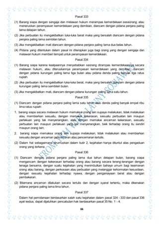 66
Pasal 333
(1) Barang siapa dengan sengaja dan melawan hukum merampas kemerdekaan seseorang, atau
meneruskan perampasan kemerdekaan yang demikian, diancam dengan pidana penjara paling
lama delapan tahun.
(2) Jika perbuatan itu mengakibatkan luka-luka berat maka yang bersalah diancam dengan pidana
penjara paling lama sembilan tahun.
(3) Jika mengakibatkan mati diancam dengan pidana penjara paling lama dua belas tahun.
(4) Pidana yang ditentukan dalam pasal ini diterapkan juga bagi orang yang dengan sengaja dan
melawan hukum memberi tempat untuk perampasan kemerdekaan.
Pasal 334
(1) Barang siapa karena kealpaannya menyebabkan seorang dirampas kemerdekaannya secara
melawan hukum, atau diteruskannya perampasan kemerdekaan yang demikian, diancam
dengan pidana kurungan paling lama tiga bulan atau pidana denda paling banyak tiga ratus
rupiah.
(2) Jika perbuatan itu mengakibatkan luka-luka berat, maka yang bersalah diancam dengan pidana
kurungan paling lama sembilan bulan.
(3) Jika mengakibatkan mati, diancam dengan pidana kurungan paling lama satu tahun.
Pasal 335
(1) Diancam dengan pidana penjara paling lama satu tahun atau denda paling banyak empat ribu
lima ratus rupiah:
1. barang siapa secara melawan hukum memaksa orang lain supaya melakukan, tidak melakukan
atau membiarkan sesuatu, dengan memakai kekerasan, sesuatu perbuatan lain maupun
perlakuan yang tak menyenangkan, atau dengan memakai ancaman kekerasan, sesuatu
perbuatan lain maupun perlakuan yang tak menyenangkan, baik terhadap orang itu sendiri
maupun orang lain;
2. barang siapa memaksa orang lain supaya melakukan, tidak melakukan atau membiarkan
sesuatu dengan ancaman pencemaran atau pencemaran tertulis.
(2) Dalam hal sebagaimana dirumuskan dalam butir 2, kejahatan hanya dituntut atas pengaduan
orang yang terkena.
Pasal 336
(1) Diancam dengan pidana penjara paling lama dua tahun delapan bulan, barang siapa
mengancam dengan kekerasan terhadap orang atau barang secara terang-terangan dengan
tenaga bersama, dengan suatu kejahatan yang menimbulkan bahaya umum bagi keamanan
orang atau barang, dengan perkosaan atau perbuatan yang melanggar kehormatan kesusilaan,
dengan sesuatu kejahatan terhadap nyawa, dengan penganiayaan berat atau dengan
pembakaran.
(2) Bilamana ancaman dilakukan secara tertulis dan dengan syarat tertentu, maka dikenakan
pidana penjara paling lama lima tahun.
Pasal 337
Dalam hal pemidanaan berdasarkan salah satu kejahatan dalam pasal 324 - 333 dan pasal 336
ayat kedua, dapat dijatuhkan pencabutan hak berdasarkan pasal 35 No. 1 - 4.
 