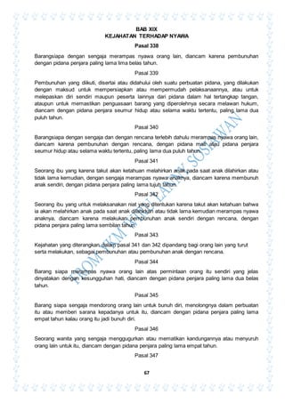 67
BAB XIX
KEJAHATAN TERHADAP NYAWA
Pasal 338
Barangsiapa dengan sengaja merampas nyawa orang lain, diancam karena pembunuhan
dengan pidana penjara paling lama lima belas tahun.
Pasal 339
Pembunuhan yang diikuti, disertai atau didahului oleh suatu perbuatan pidana, yang dilakukan
dengan maksud untuk mempersiapkan atau mempermudah pelaksanaannya, atau untuk
melepaskan diri sendiri maupun peserta lainnya dari pidana dalam hal tertangkap tangan,
ataupun untuk memastikan penguasaan barang yang diperolehnya secara melawan hukum,
diancam dengan pidana penjara seumur hidup atau selama waktu tertentu, paling lama dua
puluh tahun.
Pasal 340
Barangsiapa dengan sengaja dan dengan rencana terlebih dahulu merampas nyawa orang lain,
diancam karena pembunuhan dengan rencana, dengan pidana mati atau pidana penjara
seumur hidup atau selama waktu tertentu, paling lama dua puluh tahun.
Pasal 341
Seorang ibu yang karena takut akan ketahuan melahirkan anak pada saat anak dilahirkan atau
tidak lama kemudian, dengan sengaja merampas nyawa anaknya, diancam karena membunuh
anak sendiri, dengan pidana penjara paling lama tujuh tahun.
Pasal 342
Seorang ibu yang untuk melaksanakan niat yang ditentukan karena takut akan ketahuan bahwa
ia akan melahirkan anak pada saat anak dilahirkan atau tidak lama kemudian merampas nyawa
anaknya, diancam karena melakukan pembunuhan anak sendiri dengan rencana, dengan
pidana penjara paling lama sembilan tahun.
Pasal 343
Kejahatan yang diterangkan dalam pasal 341 dan 342 dipandang bagi orang lain yang turut
serta melakukan, sebagai pembunuhan atau pembunuhan anak dengan rencana.
Pasal 344
Barang siapa merampas nyawa orang lain atas permintaan orang itu sendiri yang jelas
dinyatakan dengan kesungguhan hati, diancam dengan pidana penjara paling lama dua belas
tahun.
Pasal 345
Barang siapa sengaja mendorong orang lain untuk bunuh diri, menolongnya dalam perbuatan
itu atau memberi sarana kepadanya untuk itu, diancam dengan pidana penjara paling lama
empat tahun kalau orang itu jadi bunuh diri.
Pasal 346
Seorang wanita yang sengaja menggugurkan atau mematikan kandungannya atau menyuruh
orang lain untuk itu, diancam dengan pidana penjara paling lama empat tahun.
Pasal 347
 