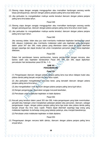 68
(1) Barang siapa dengan sengaja menggugurkan atau mematikan kandungan seorang wanita
tanpa persetujuannya, diancam dengan pidana penjara paling lama dua belas tahun.
(2) Jika perbuatan itu mengakibatkan matinya wanita tersebut diancam dengan pidana penjara
paling lama lima belas tahun.
Pasal 348
(1) Barang siapa dengan sengaja menggugurkan atau mematikan kandungan seorang wanita
dengan persetujuannya, diancam dengan pidana penjara paling lama lima tahun enam bulan.
(2) Jika perbuatan itu mengakibatkan matinya wanita tersebut, diancam dengan pidana penjara
paling lama tujuh tahun.
Pasal 349
Jika seorang dokter, bidan atau juru obat membantu melakukan kejahatan berdasarkan pasal
346, ataupun melakukan atau membantu melakukan salah satu kejahatan yang diterangkan
dalam pasal 347 dan 348, maka pidana yang ditentukan dalam pasal itu dapat ditambah
dengan sepertiga dan dapat dicabut hak untuk menjalankan pencarian dalam mana kejahatan
dilakukan.
Pasal 350
Dalam hal pemidanaan karena pembunuhan, karena pembunuhan dengan rencana, atau
karena salah satu kejahatan berdasarkan Pasal 344, 347 dan 348, dapat dijatuhkan
pencabutan hak berdasarkan pasal 35 No. 1- 5.
BAB XX
PENGANIAYAAN
Pasal 351
(1) Penganiayaan diancam dengan pidana penjara paling lama dua tahun delapan bulan atau
pidana denda paling banyak empat ribu lima ratus rupiah,
(2) Jika perbuatan mengakibatkan luka-luka berat, yang bersalah diancam dengan pidana
penjara paling lama lima tahun.
(3) Jika mengakibatkan mati, diancam dengan pidana penjara paling lama tujuh tahun.
(4) Dengan penganiayaan disamakan sengaja merusak kesehatan.
(5) Percobaan untuk melakukan kejahatan ini tidak dipidana.
Pasal 352
(1) Kecuali yang tersebut dalam pasal 353 dan 356, maka penganiayaan yang tidak menimbulkan
penyakit atau halangan untuk menjalankan pekerjaan jabatan atau pencarian, diancam, sebagai
penganiayaan ringan, dengan pidana penjara paling lama tiga bulan atau pidana denda paling
banyak empat ribu lima ratus rupiah. Pidana dapat ditambah sepertiga bagi orang yang
melakukan kejahatan itu terhadap orang yang bekerja padanya, atau menjadi bawahannya.
(2) Percobaan untuk melakukan kejahatan ini tidak dipidana.
Pasal 353
(1) Penganiayaan dengan rencana lebih dahulu, diancam dengan pidana penjara paling lama
empat tahun.
 