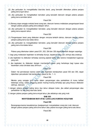 69
(2) Jika perbuatan itu mengakibatka luka-luka berat, yang bersalah dikenakan pidana penjara
paling lama tujuh tahun.
(3) Jika perbuatan itu mengkibatkan kematian yang bersalah diancam dengan pidana penjara
paling lama sembilan tahun
Pasal 354
(1) Barang siapa sengaja melukai berat orang lain, diancam karena melakukan penganiayaan berat
dengan pidana penjara paling lama delapan tahun.
(2) Jika perbuatan itu mengakibatkan kematian, yang bersalah diancam dengan pidana penjara
paling lama sepuluh tahun.
Pasal 355
(1) Penganiayaan berat yang dilakukan dengan rencana terlebih dahulu, diancam dengan pidana
penjara paling lama dua belas tahun.
(2) Jika perbuatan itu mengakibatkan kematian, yang bersalah diancam dengan pidana penjara
paling lams lima belas tahun.
Pasal 356
Pidana yang ditentukan dalam pasal 351, 353, 354 dan 355 dapat ditambah dengan sepertiga:
1. bagi yang melakukan kejahatan itu terhadap ibunya, bapaknya yang sah, istrinya atau anaknya;
2. jika kejahatan itu dilakukan terhadap seorang pejsbat ketika atau karena menjalankan tugasnya
yang sah;
3. jika kejahatan itu dilakukan dengan memberikan bahan yang herbahaya bagi nyawa atau
kesehatan untuk dimakan atau diminum.
Pasal 357
Dalam hal pemidanaan karena salah satu kejahatan berdasarkan pasal 353 dan 355, dapat
dijatuhkan pencabutan hak berdasarkan pasal 3o No. 1 - 4.
Pasal 358
Mereka yang sengaja turut serta dalam penyerangan atau perkelahian di mana terlibat
beberapa orang, selain tanggung jawab masing-masing terhadap apa yang khusus dilakukan
olehnya, diancam:
1. dengan pidana penjara paling lama dua tahun delapan bulan, jika akibat penyerangan atau
perkelahian itu ada yang luka-luka berat;
2. dengan pidana penjara paling lama empat tahun, jika akibatnya ada yang mati.
BAB XXI
MENYEBABKAN MATI ATAU LUKA-LUKA KARENA KEALPAAN
Pasal 359
Barangsiapa karena kesalahannya (kealpaannya) menyebabkan orang lain mati, diancam
dengan pidana penjara paling lama lima tahun atau pidana kurungan paling lama satu tahun.
Pasal 360
 