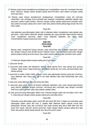70
(1) Barang siapa karena kesalahannya (kealpaannya) menyebabkan orang lain mendapat luka-luka
berat, diancam dengan pidana penjara paling lama lima tahun atau pidana kurungan paling
lama satu tahun.
(2) Barang siapa karena kesalahannya (kealpaannya) menyebahkan orang lain luka-luka
sedemikian rupa sehingga timhul penyakit atau halangan menjalankan pekerjaan jabatan atau
pencarian selama waktu tertentu, diancam dengan pidana penjara paling lama sembilan bulan
atau pidana kurungan paling lama enam bulan atau pidana denda paling tinggi empat ribu lima
ratus rupiah.
Pasal 361
Jika kejahatan yang diterangkan dalam bab ini dilakukan dalam menjalankan suatu jabatan atau
pencarian, maka pidana ditamhah dengan sepertiga dan yang bersalah dapat dicahut haknya
untuk menjalankan pencarian dalam mana dilakukan kejahatan dan hakim dapat
memerintahkan supaya putusannya diumumkan.
BAB XXII
PENCURIAN
Pasal 362
Barang siapa mengambil barang sesuatu, yang seluruhnya atau sebagian kepunyaan orang
lain, dengan maksud untuk dimiliki secara melawan hukum, diancam karena pencurian, dengan
pidana penjara paling lama lima tahun atau pidana denda paling banyak sembilan ratus rupiah.
Pasal 363
(1) Diancam dengan pidana penjara paling lama tujuh tahun:
1. pencurian ternak;
2. pencurian pada waktu ada kebakaran, letusan, banjir gempa bumi, atau gempa laut, gunung
meletus, kapal karam, kapal terdampar, kecelakaan kereta api, huru-hara, pemberontakan atau
bahaya perang;
3. pencurian di waktu malam dalam sebuah rumah atau pekarangan tertutup yang ada rumahnya,
yang dilakukan oleh orang yang ada di situ tidak diketahui atau tidak dikehendaki oleh yang
berhak;
4. pencurian yang dilakukan oleh dua orang atau lebih:
5. pencurian yang untuk masuk ke tempat melakukan kejahatan, atau untuk sampai pada barang
yang diambil, dilakukan dengan merusak, memotong atau memanjat, atau dengan memakai
anak kunci palsu, perintah palsu atau pakaian jabatan palsu.
(2) Jika pencurian yang diterangkan dalam butir 3 disertai dengan salah satu hal dalam butir 4 dan
5, maka diancam dengan pidana penjara paling lama sembilan tahun.
Pasal 364
Perbuatan yang diterangkan dalam pasal 362 dan pasal 363 butir 4, begitu pun perbuatan yang
diterangkan dalam pasal 363 butir 5, apabila tidak dilakukan dalam sebuah rumah atau
pekarangan tertutup yang ada rumahnya, jika harga barang yang dicuri tidak lebih dari dua
puluh lima rupiah, diancam karena pencurian ringan dengan pidana penjara paling lama tiga
bulan atau pidana denda paling banyak dua ratus lima puluh rupiah.
Pasal 365
 