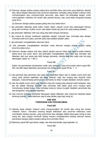 71
(1) Diancam dengan pidana penjara paling lama sembilan tahun pencurian yang didahului, disertai
atau diikuti dengan kekerasan atau ancaman kekerasan, terhadap orang dengan maksud untuk
mempersiapkan atsu mempermudah pencurian, atau dalam hal tertangkap tangan, untuk
memungkinkan melarikan diri sendiri atau peserta lainnya, atau untuk tetap menguasai barang
yang dicuri.
(2) Diancam dengan pidana penjara paling lama dua belas tahun:
1. jika perbuatan dilakukan pada waktu malam dalam sebuah rumah atau pekarangan tertutup
yang ada rumahnya, di jalan umum, atau dalam kereta api atau trem yang sedang berjalan;
2. jika perbuatan dilakukan oleh dua orang atau lebih dengan bersekutu;
3. jika masuk ke tempat melakukan kejahatan dengan merusak atau memanjat atau dengan
memakai anak kunci palsu, perintah palsu atau pakaian jabatan palsu.
4. jika perbuatan mengakibatkan luka-luka berat.
(3) Jika perbuatan mengakibatkan kematian maka diancam dengan pidana penjara paling
lama lima belas tuhun.
(4) Diancam dengan pidana mati atau pidana penjara seumur hidup atau selama waktu tertentu
paling lama dua puluh tahun, jika perbuatan mengakibatkan luka berat atau kematian dan
dilakukan oleh dua orang atau lebih dengan bersekutu, disertai pula oleh salah satu hal yang
diterangkan dalam no. 1 dan 3.
Pasal 366
Dalam hal pemidanaan berdasarkan salah satu perbuatan yang dirumuskan dalum pasal 362.
363, dan 865 dapat dijatuhkan pencabutan hak berdasarkan pasal 35 No. 1 - 4.
Pasal 367
(1) Jika pembuat atau pemhantu dari salah satu kejahatan dalam bab ini adalah suami (istri) dari
orang yang terkena kejahatan dan tidak terpisah meja dan ranjang atau terpisah harta
kekayaan, maka terhadap pembuat atau pembantu itu tidak mungkin diadakan tuntutan pidana.
(2) Jika dia adalah suami (istri) yang terpisah meja dan ranjang atau terpisah harta kekayaan, atau
jika dia adalah keluarga sedarah atau semenda, baik dalam garis lurus maupun garis
menyimpang derajat kedua maka terhadap orang itu hanya mungkin diadakan penuntutan jika
ada pengaduan yang terkena kejahatan.
(3) Jika menurut lembaga matriarkal kekuasaan bapak dilakukan oleh orang lain daripada bapak
kandung (sendiri), maka ketentuan ayat di atas berlaku juga bagi orang itu.
BAB XXIII
PEMERASAN DAN PENGANCAMAN
Pasal 368
(1) Barang siapa dengan maksud untuk menguntungkan diri sendiri atau orang lain secara
melawan hukum, memaksa seorang dengan kekerasan atau ancaman kekerasan untuk
memberikan barang sesuatu, yang seluruhnya atau sebagian adalah kepunyaan orang itu atau
orang lain, atau supaya membuat hutang maupun menghapuskan piutang, diancam karena
pemerasan dengan pidana penjara paling lama sembilan tahun.
(2) Ketentuan pasal 365 ayat kedua, ketiga, dan keempat berlaku bagi kejahatan ini.
Pasal 369
 