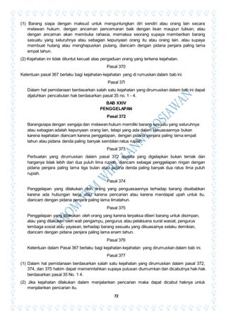72
(1) Barang siapa dengan maksud untuk menguntungkan diri sendiri atau orang lain secara
melawan hukum. dengan ancaman pencemaran baik dengan lisan maupun tulisan, atau
dengan ancaman akan membuka rahasia, memaksa seorang supaya memberikan barang
sesuatu yang seluruhnya atau sebagian kepunyaan orang itu atau orang lain. atau supaya
membuat hutang atau menghapuskan piutang, diancam dengan pidana penjara paling lama
empat tahun.
(2) Kejahatan ini tidak dituntut kecuali atas pengaduan orang yang terkena kejahatan.
Pasal 370
Ketentuan pasal 367 berlaku bagi kejahatan-kejahatan yang di rumuskan dalam bab ini.
Pasal 37l
Dalam hal pemidanaan berdasarkan salah satu kejahatan yang dirumuskan dalam bab ini dapat
dijatuhkan pencabutan hak berdasarkan pasal 35 no. 1 - 4.
BAB XXIV
PENGGELAPAN
Pasal 372
Barangsiapa dengan sengaja dan melawan hukum memiliki barang sesuatu yang seluruhnya
atau sebagian adalah kepunyaan orang lain, tetapi yang ada dalam kekuasaannya bukan
karena kejahatan diancam karena penggelapan, dengan pidana penjara paling lama empat
tahun atau pidana denda paling banyak sembilan ratus rupiah.
Pasal 373
Perbuatan yang dirumuskan dalam pasal 372 apabila yang digelapkan bukan ternak dan
harganya tidak lebih dari dua puluh lima rupiah, diancam sebagai penggelapan ringan dengan
pidana penjara paling lama tiga bulan atau pidana denda paling banyak dua ratus lima puluh
rupiah.
Pasal 374
Penggelapan yang dilakukan oleh orang yang penguasaannya terhadap barang disebabkan
karena ada hubungan kerja atau karena pencarian atau karena mendapat upah untuk itu,
diancam dengan pidana penjara paling lama limatahun.
Pasal 375
Penggelapan yang dilakukan oleh orang yang karena terpaksa diberi barang untuk disimpan,
atau yang dilakukan oleh wali pengampu, pengurus atau pelaksana surat wasiat, pengurus
lembaga sosial atau yayasan, terhadap barang sesuatu yang dikuasainya selaku demikian,
diancam dengan pidana penjara paling lama enam tahun.
Pasal 376
Ketentuan dalam Pasal 367 berlaku bagi kejahatan-kejahatan yang dirumuskan dalam bab ini.
Pasal 377
(1) Dalam hal pemidanaan berdasarkan salah satu kejahatan yang dirumuskan dalam pasal 372,
374, dan 375 hakim dapat memerintahkan supaya putusan diumumkan dan dicabutnya hak-hak
berdasarkan pasal 35 No. 1 4.
(2) Jika kejahatan dilakukan dalam menjalankan pencarian maka dapat dicabut haknya untuk
menjalankan pencarian itu.
 