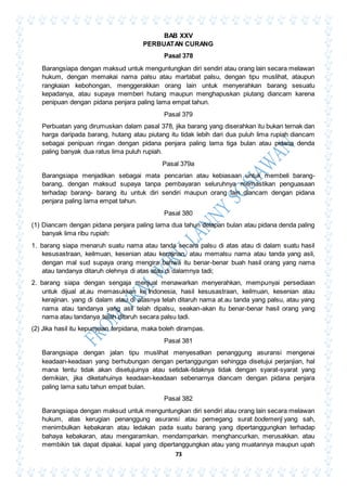 73
BAB XXV
PERBUATAN CURANG
Pasal 378
Barangsiapa dengan maksud untuk menguntungkan diri sendiri atau orang lain secara melawan
hukum, dengan memakai nama palsu atau martabat palsu, dengan tipu muslihat, ataupun
rangkaian kebohongan, menggerakkan orang lain untuk menyerahkan barang sesuatu
kepadanya, atau supaya memberi hutang maupun menghapuskan piutang diancam karena
penipuan dengan pidana penjara paling lama empat tahun.
Pasal 379
Perbuatan yang dirumuskan dalam pasal 378, jika barang yang diserahkan itu bukan ternak dan
harga daripada barang, hutang atau piutang itu tidak lebih dari dua puluh lima rupiah diancam
sebagai penipuan ringan dengan pidana penjara paling lama tiga bulan atau pidana denda
paling banyak dua ratus lima puluh rupiah.
Pasal 379a
Barangsiapa menjadikan sebagai mata pencarian atau kebiasaan untuk membeli barang-
barang, dengan maksud supaya tanpa pembayaran seluruhnya memastikan penguasaan
terhadap barang- barang itu untuk diri sendiri maupun orang lain diancam dengan pidana
penjara paling lama empat tahun.
Pasal 380
(1) Diancam dengan pidana penjara paling lama dua tahun delapan bulan atau pidana denda paling
banyak lima ribu rupiah:
1. barang siapa menaruh suatu nama atau tanda secara palsu di atas atau di dalam suatu hasil
kesusastraan, keilmuan, kesenian atau kerajinan, atau memalsu nama atau tanda yang asli,
dengan mal sud supaya orang mengira bahwa itu benar-benar buah hasil orang yang nama
atau tandanya ditaruh olehnya di atas atau di dalamnya tadi;
2. barang siapa dengan sengaja menjual menawarkan menyerahkan, mempunyai persediaan
untuk dijual at.au memasukkan ke Indonesia, hasil kesusastraan, keilmuan, kesenian atau
kerajinan. yang di dalam atau di atasnya telah ditaruh nama at.au tanda yang palsu, atau yang
nama atau tandanya yang asli telah dipalsu, seakan-akan itu benar-benar hasil orang yang
nama atau tandanya telah ditaruh secara palsu tadi.
(2) Jika hasil itu kepunyaan terpidana, maka boleh dirampas.
Pasal 381
Barangsiapa dengan jalan tipu muslihat menyesatkan penanggung asuransi mengenai
keadaan-keadaan yang berhubungan dengan pertanggungan sehingga disetujui perjanjian, hal
mana tentu tidak akan disetujuinya atau setidak-tidaknya tidak dengan syarat-syarat yang
demikian, jika diketahuinya keadaan-keadaan sebenarnya diancam dengan pidana penjara
paling lama satu tahun empat bulan.
Pasal 382
Barangsiapa dengan maksud untuk menguntungkan diri sendiri atau orang lain secara melawan
hukum, atas kerugian penanggung asuransi atau pemegang surat bodemerij yang sah,
menimbulkan kebakaran atau ledakan pada suatu barang yang dipertanggungkan terhadap
bahaya kebakaran, atau mengaramkan. mendamparkan. menghancurkan, merusakkan. atau
membikin tak dapat dipakai. kapal yang dipertanggungkan atau yang muatannya maupun upah
 