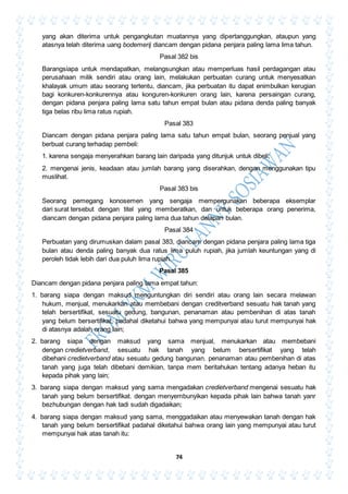 74
yang akan diterima untuk pengangkutan muatannya yang dipertanggungkan, ataupun yang
atasnya telah diterima uang bodemerij diancam dengan pidana penjara paling lama lima tahun.
Pasal 382 bis
Barangsiapa untuk mendapatkan, melangsungkan atau memperluas hasil perdagangan atau
perusahaan milik sendiri atau orang lain, melakukan perbuatan curang untuk menyesatkan
khalayak umum atau seorang tertentu, diancam, jika perbuatan itu dapat enimbulkan kerugian
bagi konkuren-konkurennya atau konguren-konkuren orang lain, karena persaingan curang,
dengan pidana penjara paling lama satu tahun empat bulan atau pidana denda paling banyak
tiga belas ribu lima ratus rupiah.
Pasal 383
Diancam dengan pidana penjara paling lama satu tahun empat bulan, seorang penjual yang
berbuat curang terhadap pembeli:
1. karena sengaja menyerahkan barang lain daripada yang ditunjuk untuk dibeli;
2. mengenai jenis, keadaan atau jumlah barang yang diserahkan, dengan menggunakan tipu
muslihat.
Pasal 383 bis
Seorang pemegang konosemen yang sengaja mempergunakan beberapa eksemplar
dari surat tersebut dengan titel yang memberatkan, dan untuk beberapa orang penerima,
diancam dengan pidana penjara paling lama dua tahun delapan bulan.
Pasal 384
Perbuatan yang dirumuskan dalam pasal 383, diancam dengan pidana penjara paling lama tiga
bulan atau denda paling banyak dua ratus lima puluh rupiah, jika jumlah keuntungan yang di
peroleh tidak lebih dari dua puluh lima rupiah.
Pasal 385
Diancam dengan pidana penjara paling lama empat tahun:
1. barang siapa dengan maksud menguntungkan diri sendiri atau orang lain secara melawan
hukum, menjual, menukarkan atau membebani dengan creditverband sesuatu hak tanah yang
telah bersertifikat, sesuatu gedung, bangunan, penanaman atau pembenihan di atas tanah
yang belum bersertifikat, padahal diketahui bahwa yang mempunyai atau turut mempunyai hak
di atasnya adalah orang lain;
2. barang siapa dengan maksud yang sama menjual, menukarkan atau membebani
dengan credietverband, sesuatu hak tanah yang belum bersertifikat yang telah
dibehani credietverband atau sesuatu gedung bangunan. penanaman atau pembenihan di atas
tanah yang juga telah dibebani demikian, tanpa mem beritahukan tentang adanya heban itu
kepada pihak yang lain;
3. barang siapa dengan maksud yang sama mengadakan credietverband mengenai sesuatu hak
tanah yang belum bersertifikat. dengan menyembunyikan kepada pihak lain bahwa tanah yanr
bezhubungan dengan hak tadi sudah digadaikan;
4. barang siapa dengan maksud yang sama, menggadaikan atau menyewakan tanah dengan hak
tanah yang belum bersertifikat padahal diketahui bahwa orang lain yang mempunyai atau turut
mempunyai hak atas tanah itu:
 