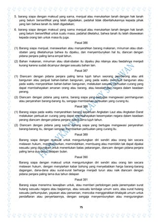 75
5. barang siapa dengan maksud yang sama, menjual atau menukarkan tanah dengan hak tanah
yang belum bersertifikat yang telah digadaikan, padahal tidak diberitahukannya kepada pihak
yang lain bahwa tanah itu telah digadaikan;
6. barang siapa dengan maksud yang sama menjual atau menukarkan tanah dengan hak tanah
yang belum bersertifikat untuk suatu masa, padahal diketahui, bahwa tanah itu telah disewakan
kepada orang lain untuk masa itu juga.
Pasal 386
(1) Barang siapa menjual, menawarkan atau menyerahkan barang makanan, minuman atau obat-
obatan yang diketahuinya bahwa itu dipalsu, dan menyembunyikan hal itu, diancan dengan
pidana penjara paling lama empat tahun.
(2) Bahan makanan, minuman atau obat-obatan itu dipalsu jika nilainya atau faedahnya menjadi
kurang karena sudab dicampur dengan sesuatu bahan lain.
Pasal 387
(1) Diancam dengan pidana penjara paling lama tujuh tahun seorang pemborong atau ahli
bangunan atau penjual bahan-bahan bangunan, yang pada waktu membuat bangunan atau
pada waktu menyerahkan bahan-bahan bangunan, melakukan sesuatu perhuatan curang yang
dapat membahayakan amanan orang atau barang, atau keselamatan negara dalam keadaan
perang.
(2) Diancam dengan pidana yang sama, barang siapa yang bertugas mengawasi pemhangunan
atau penyerahan barang-barang itu, sengaja membiarkan perbuatan yang curang itu.
Pasal 388
(1) Barang siapa pada waktu menyerahkan barang keperluan Angkatan Laut atau Angkatan Darat
melakukan perbuat.an curang yang dapat membahayakan kesempatan negara dalam keadaan
perang diancam dengan pidana penjara paling lama tujuh tahun.
(2) Diancam dengan pidana yang sama, barang siapa yang bertugas mengawasi penyerahan
barang-barang itu, dengan sengaja membiarkan perbuatan yang curang itu.
Pasal 389
Barang siapa dengan maksud untuk menguntungkan diri sendiri atau orang lain secara
melawan hukum, menghancurkan, memindahkan, membuang atau membikin tak dapat dipakai
sesuatu yang digunakan untuk menentukan batas pekarangan, diancam dengan pidana penjara
paling lama dua tahun delapan bulan.
Pasal 390
Barang siapa dengan maksud untuk menguntungkan diri sendiri atau orang lain secara
melawan hukum, dengan menyiarkan kabar bohong yang menyebabkan harga barang-barang
dagangan, dana-dana atau surat-surat berharga menjadi turun atau naik diancam dengan
pidana penjara paling lama dua tahun delapan
Pasal 391
Barang siapa menerima kewajiban untuk, atau memberi pertolongan pada penempatan surat
hutang sesuatu negara atau bagiannya, atau sesuatu lembaga umum sero, atau surat hutang
sesuatu perkumpulan, yayasan atau perseroan, mencoba menggerakkan khalayak umum untuk
pendaftaran atau penyertaannya, dengan sengaja menyembunyikan atau mengurangkan
 