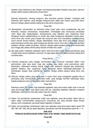 76
keadaan yang sebenarnya atau dengan membayang-bayangkan keadaan yang palsu, diancam
dengan pidana penjara paling lama empat tahun.
Pasal 392
Seorang pengusaha, seorang pengurus atau komisaris persero terbatas, maskapai andil
Indonesia atau koperasi, yang sengaja mengumumkan daftar atau neraca yang tidak benar,
diancam dengan pidana penjara paling lama satu tahun empat bulan.
Pasal 393
(1) Barangsiapa memasukkan ke Indonesia tanpa tujuan jelas untuk mengeluarkan lagi dari
Indonesia, menjual, menawarkan, menyerahkan, membagikan atau mempunyai persediaan
untuk dijual atau dibagi-bagikan, barang-barang yang diketahui atau sepatutnya harus
diduganya bahwa padabarangnya itu sendiri atau pada bungkusnya dipakaikan secara palsu,
nama firma atau merek yang menjadi hak orang lain atau untui menyatakan asalnya barang,
nama sehuah tempat tertentu, dengan ditambahkan nama atau firma yang khayal, ataupun
pada barangnya sendiri atau pada bungkusnya ditirukan nama, firma atau merek yang demikian
sekalipun dengan sedikit perubahan, diancam dengan pidana penjara paling lama empat bulan
dua minggu atau pidana denda paling banyak sembilan ribu rupiah.
(2) Jika pada waktu melakukan kejahatan belum lewat lima tahun sejak adanya pemidanaan yang
menjadi tetap karena kejahatan semacam itu juga dapat dijatuhkan pidana penjara paling lama
sembilan bulan.
Pasal 393 bis
(1) Seorang pengacara yang sengaja memasukkan atau menyuruh masukkan dalam surat
permohonan cerai atau pisah meja dan ranjang, atau dalam surat permohonan pailit,
keterangan- keterangan tentang tempat tinggal atau kediaman tergugat atau penghutang,
padahal diketahui atau sepatutnya harus diduganya bahwa keterangan-keterangan itu
tertentangan dengan yang sebenarnya, diancam dengan pidana penjara paling lama satu
tahun.
(2) Diancam dengan pidana yang sama ialah si suami (istri) yang mengajukan gugatan atau si
pemiutang yang memasukkan permintaan pailit, yang sengaja memberi keterangan palsu
kepada pengacara yang dimaksudkan dalam ayat pertama.
Pasal 394
Ketentuan pasal 367 berlaku hagi kejahatan-kejahatan yang dirumuskan dalam bab ini kecuali
yang dirumuskan dalam ayat kedua pasal 393 bis, sepanjang kejahatan dilakukan mengenai
keterangan untuk mohon cerai atau pisah meja dan ranjang
Pasal 395
(1) Dalam hal pemidanaan berdasarkan salah satu kejahatan yang dirumuskan dalam bab ini,
hakim dapat memerintahkan pengumuman putusannya dan yang bersalah dapat dicabut
haknya untuk menjalankan pencarian ketika kejahatan di lakukan.
(2) Dalam hal pemidanaan berdasarkan salah satu kejahatan yang dirumuskan dalam pasal 378
382, 385, 387, 388, 393 bis dapat dijatuhkan pencabutan hak-hak berdasarkan pasal No. 1 - 4.
BAB XXVI
PERBUATAN MERUGIKAN PEMIUTANG ATAU ORANG YANG MEMPUNYAI HAK
Pasal 396
 
