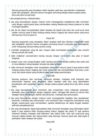 77
Seorang pengusaha yang dinyatakan dalam keadaan pailit atau yang diizinkan melepaskan
budel oleh pengadilan, diancam karena merugikan pemiutang dengan pidana penjara paling
lama satu tahun empat bulan:
1. jika pengeluarannya melewati batas;
2. jika yang bersangkutan dengan maksud untuk menangguhkan kepailitannya telah meminjam
uang dengan syarat-syarat yang memberatkan sedang diketahuinya bahwa pinjaman itu tiada
mencegah kepailitan;
3. jika dia tak dapat memperlihatkan dalam keadaan tak diubah buku-buku dan surat-surat untuk
catatan menurut pasal 6 Kitab Undang-undang Hukum Dagang dan tulisan-tulisan yang harus
disimpannya menurut pasal itu.
Pasal 397
Seorang pengusaha yang dinyatakan dalam keadaan pailit atau diizinkan melepaskan budel
oleh pengadilan, diancam karena merugikan pemiutang secara curang jika yang bersangkutan
untuk mengurangi hak pemiutang secara curang:
1. membikin pengeluaran yang tak ada, maupun tidak membukukan pendapatan, atau menarik
barang sesuatu dari budel;
2. telah melijerkan (uervreemden) barang sesuatu dengan cuma-cuma atau jelas di bawah
harganya;
3. dengan suatu cara menguntungkan salah seorang pemiutang diwaktu pailitnya atau pada saat
di mana diketahui hahwa keadaan tersebut tak dapat dicegah;
4. tidak memenuhi kewajiban untuk mengadakan pencatatan menurut pasal 6 ayat pertama Kitah
Undang-undang Hukum Dagang atau untuk menyimpan dan memperlihatkan buku-buku, surat-
surat, dan tulisan-tulisan yang dimaksud dalam ayat ketiga pasal tersebut.
Pasal 398
Seorang pengurus atau komisaris perseroan terbatas, maskapai andil Indonesia atau
perkumpulan koperasi yang dinyatakan dalam keadaan pailit atau yang diperintahkan
penyelesaian oleh pengadilan, diancam dengan pidana penjara paling lama satu tahun empat
bulan:
1. jika yang bersangkutan turut membantu atau mengizinkan untuk melakukan perbuatan-
perbuatan yang bertentangan dengan anggaran dasar, sehingga oleh karena itu seluruh atau
sebagian besar dari kerugian diderita oleh perseroan, maskapai atau perkumpulan,
2. jika yang bersangkutan dengan maksud untuk menangguhkan kepailitan atau penyelesaian
perseroan, maskapai atau perkumpulan. turut membantu atau mengizinkan peminjaman uang
dengan syarat-syarat yang memberatkan, padahal diketahuinya tak dapat dicegah keadaan
pailit atau penyelesaiannya;
3. jika yang bersangkutan dapat dipersalahkan tidak memenuhi kewajiban yang diterangkan dalam
pasal 6 ayat pertama Kitab Unclang-undang Hukum Dagang dan pasal 27 ayat pertama
ordonansi tentang maskapai andil Indonesia, atau bahiva buku- buku dan surat-surat yang
memuat catatan-catatan dan tulisan-tulisan yang disimpan menurut pasal tadi, tidak dapat di
perlihatkan dalam keadaan tak diubah.
Pasal 399
 