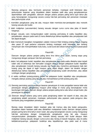 78
Seorang pengurus atau komisaris perseroan terbatas, maskapai andil Indonesia atau
perkumpulan koperasi yang dinyatakan dalam keadaan pailit atau yang penyelesaiannya
diperintahkan oleh pengadilan, diancam dengan pidana penjara paling lama tujuh tahun jika
yang hersangkutan mengurangi secara curanp hak-hak pemiutang dari perseroan maskapai
atau perkumpulai untuk:
1. membikin pengeluaran yang tak ada, maupun tidak membuku kan pendapatan atau menarik
barang sesuatu dari budel;
2. telah melijerkan (uerureemden) barang sesuatu dengan cuma cuma atau jelas di bawah
harganya;
3. dengan sesuatu cara menguntungkan salah seorang pemiutang di waktu kepailitan atau
penyelesaian, ataupun pada saat di mana diketahuinya bahwa kepailitan atau penyelesaian tadi
tak dapat dicegah;
4. tidak memenuhi kewajiban mengadakan catatan menurut Kitat Undang-undang Hukum Dagang
atau pasal 27 ayat pertama ordonansi tentang maskapai andil Indonesia, dan tentang
menyimpan dan memperlihatkan buku-buku, surat-surat dan tulisan-tulisan menurut pasal-pasal
itu.
Pasal 400
Diancam dengan pidana penjara paling lama lima tahun enan bulan, barang siapa yang
mengurangi dengan penipuan hak-hak pemiutang:
1. dalam hal pelepasan budel, kepailitan atau penyelesaian atau pada waktu diketahui akan terjadi
salah satu di antaranya dan kemudian sungguh disusul dengan pelepasan budel. kepailitan
atau penyelesaian menarik barang sesuatu dari budel atau menerima pembayaran baik dari
hutang yang tak dapat di tagih maupun yang dapat ditagih, dalam hal terakhir dengan
diketahuinya bahwa kepailitan atau penyelesaian penghutang sudah dimohonkan, atau akibat
rundingan dengan penghutang;
2. di waktu verifikasi piutang-piutang dalam hal pelepasan budel, kepailitan atau penyelesaian.
mengaku adanya piutang yang tak ada atau memperbesar jumlah piutang yang ada.
Pasal 401
(1) Seorang pemiutang yang menyetujui tawaran persetujuan di muka pengadilan karena telah ada
persetujuan dengan penglautang maupun pihal ketiga di mana yang bersangkutan minta
keuntungan istimewa, diancam dengm pidana penjara paling lama satu tahun empat bulan, jika
persetujuan itu diterima.
(2) Diancam dengan pidana yang sama pada penghutang dalam hal seperti di atas, atau jika
penghutang adalah perseroan, maskapai, perkumpulan atau yayasan, pada pengurus atau
komisaris yang mengadakan persetujuan.
Pasal 402
Barang siapa dinyatakan dalam keadaan jelas tak mampu atau jika bukan pengusaha,
dinyatakan dalam keadaan pailit atau dibolehkan melepaskan budel, diancam dengan pidana
penjara pa!ing lama lima tahun enam bulan. jika yang bersangkutan secara curang mengurangi
hak-hak pemiutang dengan mengada-ada pengeluaran yang tak ada, maupun
menyembunyikan pendapatan, atau menarik barang sesuatu dari budel ataupun telah
melijerkan barang sesuatu dengan cuma-cuma atau terang di bawah harganya, atau di waktu
ketidakmampuannya, pelepasan budelnya atau kepailitannya. atau pada saat di mana
 