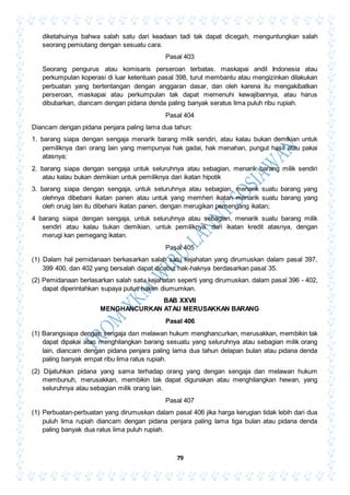 79
diketahuinya bahwa salah satu dari keadaan tadi tak dapat dicegah, menguntungkan salah
seorang pemiutang dengan sesuatu cara.
Pasal 403
Seorang pengurus atau komisaris perseroan terbatas. maskapai andil Indonesia atau
perkumpulan koperasi di luar ketentuan pasal 398, turut membantu atau mengizinkan dilakukan
perbuatan yang bertentangan dengan anggaran dasar, dan oleh karena itu mengakibatkan
perseroan, maskapai atau perkumpulan tak dapat memenuhi kewajibannya, atau harus
dibubarkan, diancam dengan pidana denda paling banyak seratus lima puluh ribu rupiah.
Pasal 404
Diancam dengan pidana penjara paling lama dua tahun:
1. barang siapa dengan sengaja menarik barang milik sendiri, atau kalau bukan demikian untuk
pemiliknya dari orang lain yang mempunyai hak gadai, hak menahan, pungut hasil atau pakai
atasnya;
2. barang siapa dengan sengaja untuk seluruhnya atau sebagian, menarik barang milik sendiri
atau kalau bukan demikian untuk pemiliknya dari ikatan hipotik
3. barang siapa dengan sengaja, untuk seluruhnya atau sebagian, menarik suatu barang yang
olehnya dibebani ikatan panen atau untuk yang memheri ikatan menarik suatu barang yang
oleh oruig lain itu dibehani ikatan panen. dengan merugikan pemengang ikatan;
4 barang siapa dengan sengaja, untuk seluruhnya atau sebagian, menarik suatu barang milik
sendiri atau kalau tiukan demikian, untuk pemiliknya. dari ikatan kredit atasnya, dengan
merugi kan pemegang ikatan.
Pasal 405
(1) Dalam hal pemidanaan berkasarkan salah satu kejahatan yang dirumuskan dalam pasal 397,
399 400, dan 402 yang bersalah dapat dicabut hak-haknya berdasarkan pasal 35.
(2) Pemidanaan berlasarkan salah satu kejahatan seperti yang dirumuskan. dalam pasal 396 - 402,
dapat diperintahkan supaya putus hakim diumumkan.
BAB XXVII
MENGHANCURKAN ATAU MERUSAKKAN BARANG
Pasal 406
(1) Barangsiapa dengan sengaja dan melawan hukum menghancurkan, merusakkan, membikin tak
dapat dipakai atau menghilangkan barang sesuatu yang seluruhnya atau sebagian milik orang
lain, diancam dengan pidana penjara paling lama dua tahun delapan bulan atau pidana denda
paling banyak empat ribu lima ratus rupiah.
(2) Dijatuhkan pidana yang sama terhadap orang yang dengan sengaja dan melawan hukum
membunuh, merusakkan, membikin tak dapat digunakan atau menghilangkan hewan, yang
seluruhnya atau sebagian milik orang lain.
Pasal 407
(1) Perbuatan-perbuatan yang dirumuskan dalam pasal 406 jika harga kerugian tidak lebih dari dua
puluh lima rupiah diancam dengan pidana penjara paling lama tiga bulan atau pidana denda
paling banyak dua ratus lima puluh rupiah.
 