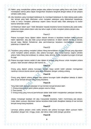 8
(1) Hakim yang menjatuhkan pidana penjara atau pidana kurungan paling lama satu bulan, boleh
menetapkan bahwa jaksa dapat mengizinkan terpidana bergerak dengan bebas di luar penjara
sehabis waktu kerja.
(2) Jika terpidana yang mendapat kebebasan itu mendapat kebebasan itu tidak datang pada waktu
dan tempat yang telah ditentukan untuk menjalani pekerjaan yang dibebankan kepadanya,
maka ia harus menjalani pidananya seperti biasa kecuali kalau tidak datangnya itu bukan
karena kehendak sendiri.
(3) Ketentuan dalam ayat 1 tidak diterapkan kepada terpidana karena terpidana jika pada waktu
melakukan tindak pidana belum ada dua tahun sejak ia habis menjalani pidana penjara atau
pidana kurungan.
Pasal 21
Pidana kurungan harus dijalani dalam daerah dimana si terpidana berdiam ketika putusan
hakim dijalankan, atau jika tidak punya tempat kediaman, di dalam daerah dimana ia berada,
kecuali kalau Menteri Kehakiman atas permintaannya terpidana membolehkan menjalani
pidananya di daerah lain.
Pasal 22
(1) Terpidana yang sedang menjalani pidana hilang kemerdekaan di suatu tempat yang digunakan
untuk menjalani pidana penjara, atau pidana kurungan, atau kedua-duanya, segera sehabis
pidana habis hilang kemerdekaan itu selesai, kalau diminta, boleh menjalani kurungan di tempat
itu juga.
(2) Pidana kurungan karena sebab di atas dijalani di tempat yang khusus untuk menjalani pidana
penjara, tidak berubah sifatnya oleh karena itu.
Pasal 23
Orang yang dijatuhi pidana kurungan, dengan biaya sendiri boleh sekedar meringankan
nasibnya menurut aturan-aturan yang akan ditetapkan dengan undang-undang.
Pasal 24
Orang yang dijatuhi pidana penjara atau pidana kurungan boleh diwajibkan bekerja di dalam
atau di luar tembok tempat orang-orang terpidana.
Pasal 25
Yang tidak boleh diserahi pekerjaan di luar tembok tempat tersebut ialah :
1. Orang-orang yang di jatuhi pidana penjara seumur hidup;
2. Para wanita;
3. Orang-orang yang menurut pemeriksaan dokter tidak boleh menjalankan pekerjaan demikian.
Pasal 26
Jikalau mengingat keadaan diri atau masyarakat terpidana, hakim menimbang ada alasan,
maka dalam putusan ditentukan bahwa terpidana tidak boleh diwajibkan bekerja di luar tembok
tempat orang-orang terpidana.
Pasal 27
Lamanya pidana penjara untuk waktu tertentu dan pidana kurungan dalam putusan hakim
dinyatakan dengan hari, minggu, bulan, dan tahun; tidak boleh dengan pecahan.
Pasal 28
 