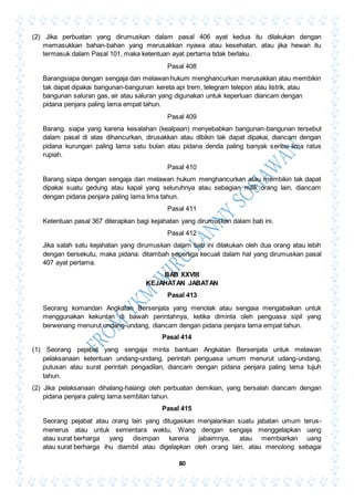 80
(2) Jika perbuatan yang dirumuskan dalam pasal 406 ayat kedua itu dilakukan dengan
memasukkan bahan-bahan yang merusakkan nyawa atau kesehatan, atau jika hewan itu
termasuk dalam Pasal 101, maka ketentuan ayat pertama tidak berlaku.
Pasal 408
Barangsiapa dengan sengaja dan melawan hukum menghancurkan merusakkan atau membikin
tak dapat dipakai bangunan-bangunan kereta api trem, telegram telepon atau listrik, atau
bangunan saluran gas, air atau saluran yang digunakan untuk keperluan diancam dengan
pidana penjara paling lama empat tahun.
Pasal 409
Barang. siapa yang karena kesalahan (kealpaan) menyebabkan bangunan-bangunan tersebut
dalam pasal di atas dihancurkan, dirusakkan atau dibikin tak dapat dipakai, diancam dengan
pidana kurungan paling lama satu bulan atau pidana denda paling banyak seribu lima ratus
rupiah.
Pasal 410
Barang siapa dengan sengaja dan melawan hukum menghancurkan atau membikin tak dapat
dipakai suatu gedung atau kapal yang seluruhnya atau sebagian milik orang lain, diancam
dengan pidana penjara paling lama lima tahun.
Pasal 411
Ketentuan pasal 367 diterapkan bagi kejahatan yang dirumuskan dalam bab ini.
Pasal 412
Jika salah satu kejahatan yang dirumuskan dalam bab ini dilakukan oleh dua orang atau lebih
dengan bersekutu, maka pidana: ditambah sepertiga kecuali dalam hal yang dirumuskan pasal
407 ayat pertama.
BAB XXVIII
KEJAHATAN JABATAN
Pasal 413
Seorang komandan Angkatan Bersenjata yang menolak atau sengaia mengabaikan untuk
menggunakan kekuntan di bawah perintahnya, ketika diminta oleh penguasa sipil yang
berwenang menurut undang-undang, diancam dengan pidana penjara lama empat tahun.
Pasal 414
(1) Seorang pejabat yang sengaja minta bantuan Angkatan Bersenjata untuk melawan
pelaksanaan ketentuan undang-undang, perintah penguasa umum menurut udang-undang,
putusan atau surat perintah pengadilan, diancam dengan pidana penjara paling lama tujuh
tahun.
(2) Jika pelaksanaan dihalang-halangi oleh perbuatan demikian, yang bersalah diancam dengan
pidana penjara paling lama sembilan tahun.
Pasal 415
Seorang pejabat atau orang lain yang ditugaskan menjalankan suatu jabatan umum terus-
menerus atau untuk sementara waktu, Wang dengan sengaja menggelapkan uang
atau surat berharga yang disimpan karena jabaimnya, atau membiarkan uang
atau surat berharga ihu diambil atau digelapkan oleh orang lain, atau menolong sebagai
 