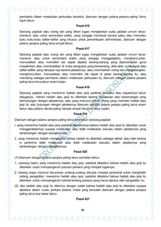 81
pembantu dalam melakukan perbuatan tersebut, diancam dengan pidana penjsra paling 1ama
tujuh tahun.
Pasal 416
Seorang pejabat atau orang lain yang diheri tugas menjalankan suatu jabatan umum terus-
menerus atau untuk sementara waktu, yang sengaja membuat secara palsu atau memalsu
buku buku-buku daftar-daftar yang khusus untuk pemeriksaan administrasi, diancam dengan
pidana penjara paling lama empat tahun.
Pasal 417
Seorang pejabat atau orang lain yang diberi tugas menjalankan suatu jabatan umum terus-
menerus atau untuk sementara waktu yang sengaja menggelapkan, menghancurkan.
merusakkan atau membikin tak dapat dipakai barang-barang yang diperuntukkan guna
meyakinkan atau membuktikan di muka penguasa yang berwenang, akta-akta, surat-surat atau
daftar-daftar yang dikuasai nya karena jabatannya, atau memhiarkan orang lain menghilangkan,
menghancurkan, merusakkan atau memhikin tak dapat di pakai barang-barang itu, atau
menolong sebagai pembantu dalam melakukan perbuatan itu, diancam dengan pidana penjara
paling lama lima tahun enam bulan.
Pasal 418
Seorang pejabat yang menerima hadiah atau janji padahal diketahui atau sepatutnya harus
diduganya., hahwa hadiah atau janji itu diberikan karena kekuasaan atau kewenangan yang
berhubungan dengan jabatannya, atau yang menurut pikiran orang yang memberi hadiah atau
janji itu ada hubungan dengan jabatannya diancam dengan pidana penjara paling lama enam
tahun atau pidana denda paling banyak empat ribu lima ratus rupiah.
Pasal 419
Diancam dengan pidana penjara paling lama lima tahun seorang pejabat:
l. yang menerima hadiah atau janji padahal diketahuinya bahwa hadiah atau janji itu diberikan untuk
menggerakkannya supaya melakukan atau tidak melakukan sesuatu dalam jabatannya yang
bertentangan dengan kewajibannya;
2. yang menerinia hadiah mengetahui bahwa hadiah itu diberikan sebagai akibat. atau oleh karena
si penerima telah melakukan atau tidak melakukan sesuatu dalam jabatannya yang
bertentangan dengan kewajibannya.
Pasal 420
(1) Diancam dengan pidana penjara paling lama sembilan tahun:
1. seorang hakim yang menerima hadiah atau janji. padahal diketahui bahwa hadiah atau janji itu
diberikan untuk mempengaruhi putusan perkara yang menjadi tugasnya;
2. barang siapa menurut ket.entuan undang-undang ditunjuk menjadi penasihat untuk menghadiri
sidang pengadilan, menerima hadiah atau janji, padahal diketahui bahwa hadiah atau janji itu
diberikan untuk mempengaruhi nasihat tentang perkara yang harus diputus oleh pengadilan itu.
(2) Jika hadiah atau janji itu diterima dengan sadar bahwa hadiah atau janji itu diberikan supaya
dipidana dalam suatu perkara pidana, maka yang bersalah diancam dengan pidana penjara
paling lama dua belas tahun.
Pasal 421
 