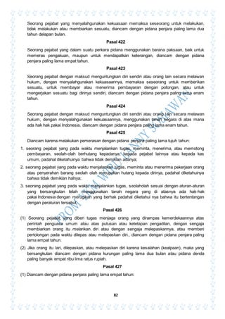 82
Seorang pejabat yang menyalahgunakan kekuasaan memaksa seseorang untuk melakukan,
tidak melakukan atau membiarkan sesuatu, diancam dengan pidana penjara paling lama dua
tahun delapan bulan.
Pasal 422
Seorang pejabat yang dalam suatu perkara pidana menggunakan barana paksaan, baik untuk
memeras pengakuan, maupun untuk mendapatkan keterangan, diancam dengan pidana
penjara paling lama empat tahun.
Pasal 423
Seorang pejabat dengan maksud menguntungkan diri sendiri atau orang lain secara melawan
hukum, dengan menyalahgunakan kekuasaannya, memaksa seseorang untuk memberikan
sesuatu, untuk membayar atau menerima pembayaran dengan potongan, atau untuk
mengerjakan sesuatu bagi dirinya sendiri, diancam dengan pidana penjara paling lama enam
tahun.
Pasal 424
Seorang pejabat dengan maksud menguntungkan diri sendiri atau orang lain secara melawan
hukum, dengan menyalahgunakan kekuasaannya, menggunakan tanah negara di atas mana
ada hak hak pakai Indonesia, diancam dengan pidana penjara paling lama enam tahun.
Pasal 425
Diancam karena melakukan pemerasan dengan pidana penjara paling lama tujuh tahun:
1. seorang pejabat yang pada waktu menjalankan tugas, meminta, menerima, atau memotong
pembayaran, seolah-olah berhutang kepadanya, kepada pejabat lainnya atau kepada kas
umum, padahal diketahuinya bahwa tidak demikian adanya;
2. seorang pejabat yang pada waktu menjalankan tugas, meminta atau menerima pekerjaan orang
atau penyerahan barang seolah olah merupakan hutang kepada dirinya, padahal diketahuinya
bahwa tidak demikian halnya;
3. seorang pejabat yang pada waktu menjalankan tugas, seolaholah sesuai dengan aturan-aturan
yang bersangkutan telah menggunakan tanah negara yang di atasnya ada hak-hak
pakai Indonesia dengan merugikan yang berhak padahal diketahui nya bahwa itu bertentangan
dengan peraturan tersebut.
Pasal 426
(1) Seorang pejabat yang diberi tugas menjaga orang yang dirampas kemerdekaannya atas
perintah penguasa umum atau atas putusan atau ketetapan pengadilan, dengan sengaja
membiarkan orang itu melarikan diri atau dengan sengaja melepaskannya, atau memberi
pertolongan pada waktu dilepas atau melepaskan diri., diancam dengan pidana penjara paling
lama empat tahun.
(2) Jika orang itu lari, dilepaskan, atau melepaskan diri karena kesalahan (kealpaan), maka yang
bersangkutan diancam dengan pidana kurungan paling lama dua bulan atau pidana denda
paling banyak empat ribu lima ratus rupiah.
Pasal 427
(1) Diancam dengan pidana penjara paling lama empat tahun:
 