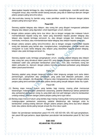 84
dipercayakan kepada lembaga itu, atau menghancurkan, menghilangkan, memiliki sendiri atau
mengubah isinya, atau memiliki sendiri barang sesuatu yang ada di dalamnya diancam dengan
pidana penjara paling lama lima tahun.
(2) Jika surat atau barang itu bernilai uang, maka pemilikan sendiri itu diancam dengan pidana
penjara paling lama tujuh tahun.
Pasal 433
Seorang pejabat telegrap atau telepon, atau orang lain yang ditugasi mengaxvasi pekerjaan
telegrap atau telepon yang digunakan untuk kepentingan umum, diancam:
1. dengan pidana penjara paling lama dua tahun. jika ia dengan sengaja dan melawan hukum
memberitahukan kepada orang lain, kabar yang diserahkan kepada jawatan telegrap atau
telepon atau kepada lembaga semacam itu, atau dengan sengaja dan melawan hukum
membuka, membaca, atau memberitahukan kabar telegrap atau telepon kepada orang lain;
2. dengan pidana penjara paling lama lima tahun, jika ia dengan sengaja memberikan kepada
orang lain daripada yang berhak atau. menghancurkan, menghilangkan, memiliki sendiri atau
mengubah isi suatu berita telegrap atau telepon yang diserahkan kepada jawatan telegrap,
telepon atau pada lembaga semacam itu.
Pasal 434
Seorang pejabat suatu lembaga pengangkutan umum, seorang pejabat telegrap atau telepon
atau orang lain yang dimaksud dalam pasal 433, yang dengan sengaja membiarkan orang lain
melakukan salah satu perbuatan berdasarkan pasal 431 - 433, atau membantu orang lain
dalam perbuatan itu, diancam dengan pidana menurut perbedaan-perbedaan yang ditetapkan
dalam pasal-pasal tersebut.
Pasal 435
Seorang pejabat yang dengan langsung maupun tidak langsung sengaja turut serta dalam
pemborongan, penyerahan atau persewaan, yang pada saat dilakukan perbuatan, untuk
seluruh atau sebagian, dia ditugaskan mengurus atau mengawasinya, diancam dengan pidana
penjara paling lama sembilan bulan atau pidana denda paling banyak delapan belas ribu rupiah.
Pasal 436
(1) Barang siapa menurut hukum yang berlaku bagi masing- masing pihak mempunyai
kewenangan melangsungkan perkawinan seseorang, padahal diketahuinya bahwa perkawinan
atau perkawinan-perkawinan orang itu yang telah ada men jadi halangan untuk ltu berdasarkan
undang-undang, diancam dengan pidana penjara paling lama tujuh tahun.
(2) Barang siapa menurut hukum yang berlaku bagi masing-masing pihak mempunyai kewenangan
melangsungkan perkawinan seseorang, padahal diketahuinya ada halangan untuk itu
berdasarkan undang-undang diancam dengan pidana penjara paling lama dua tahun delapan
bulan atau pidana denda paling banyak empat ribu lima ratus rupiah.
Pasal 437
Dalam hal pemidanaan berdasarkan pasal 415 419, 420 423 434, 425, 432 ayat penghabisan,
dan pasal 436 ayat pertama. dapat dijatuhkan pencabutan hak berdasarkan pasal 35. No.3 dan
4.
BAB XXIX
KEJAHATAN PELAYARAN
 