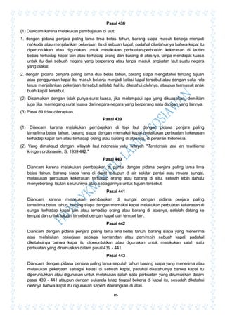 85
Pasal 438
(1) Diancam karena melakukan pembajakan di laut:
1. dengan pidana penjara paling lama lima belas tahun, barang siapa masuk bekerja menjadi
nahkoda atau menjalankan pekerjaan itu di sebuah kapal, padahal diketahuinya bahwa kapal itu
diperuntukkan atau digunakan untuk melakukan perbuatan-perbuatan kekerasan di lautan
bebas terhadap kapal lain atau terhadap orang dan barang di atasnya, tanpa mendapat kuasa
untuk itu dari sebuah negara yang berperang atau tanpa masuk angkatan laut suatu negara
yang diakui;
2. dengan pidana penjara paling lama dua belas tahun, barang siapa mengetahui tentang tujuan
atau penggunaan kapal itu, masuk bekerja menjadi kelasi kapal tersebut atau dengan suka rela
terus menjalankan pekerjaan tersebut setelab hal itu diketahui olehnya, ataupun termasuk anak
buah kapal tersebut.
(2) Disamakan dengan tidak punya surat kuasa, jika melampaui apa yang dikuasakan, demikian
juga jika memegang surat kuasa dari negara-negara yang berperang satu dengan yang lainnya.
(3) Pasal 89 tidak diterapkan.
Pasal 439
(1) Diancam karena melakukan pembajakan di tepi laut dengan pidana penjara paling
lama lima belas tahun, barang siapa dengan memakai kapal melakukan perbuatan kekerasan
terhadap kapal lain atau terhadap orang atau barang di atasnya, di perairan Indonesia.
(2) Yang dimaksud dengan wilayah laut Indonesia yaitu wilayah "Territoriale zee en maritieme
kringen ordonantie, S. 1939 442."
Pasal 440
Diancam karena melakukan pembajakan di pantai dengan pidana penjara paling lama lima
belas tahun, barang siapa yang di darat maupun di air sekitar pantai atau muara sungai,
melakukan perbuatan kekerasan terhadap orang atau barang di situ, setelah lebih dahulu
menyeberangi lautan seluruhnya atau sebagiannya untuk tujuan tersebut.
Pasal 441
Diancam karena melakukan pembajakan di sungai dengan pidana penjara paling
lama lima belas tahun, barang siapa dengan memakai kapal melakukan perbuatan kekerasan di
sungai terhadap kapal lain atau terhadap orang atau barang di atasnya, setelah datang ke
tempat dan untuk tujuan tersebut dengan kapal dari tempat lain.
Pasal 442
Diancam dengan pidana penjara paling lama lima belas tahun, barang siapa yang menerima
atau melakukan pekerjaan sebagai komandan atau pemimpin sebuah kapal. padahal
diketahuinya bahwa kapal itu diperuntukkan atau digunakan untuk melakukan salah satu
perbuatan yang dirumuskan dalam pasal 439 - 441.
Pasal 443
Diancam dengan pidana penjara paling lama sepuluh tahun barang siapa yang menerima atau
melakukan pekerjaan sebagai kelasi di sebuah kapal, padahal diketahuinya bahwa kapal itu
diperuntukkan atau digunakan untuk melakukan salah satu perbuatan yang dirumuskan dalam
pasal 439 - 441 ataupun dengan sukarela tetap tinggal bekerja di kapal itu, sesudah diketahui
olehnya bahwa kapal itu digunakan seperti diterangkan di atas.
 