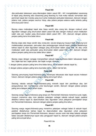 86
Pasal 444
Jika perbuatan kekerasan yang diterangkan dalam pasal 438 - 441 mengakibatkan seseorang
di kapal yang diserang atau seseorang yang diserang itu mati maka nakoda. komandan atau
pemimpin kapal dan mereka yang turut serta melakukan perbuatan kekerasan, diancam dengan
pidana mati, pidana penjara seumur hidup, atau pidana penjara selama waktu tertentu paling
lama dua puluh tahun.
Pasal 445
Barang siapa melengkapi kapal atas biaya sendiri atau orang lain, dengan maksud untuk
digunakan sebagai yang dirumuskan dalam pasal 438 atau dengan maksud untuk melakukan
salah satu per- buatan yang dirumuskan dalam pasal 439 - 441, diancam dengan pidana
penjara paling lama lima belas tahun.
Pasal 446
Barang siapa atas biaya sendiri atau orang lain, secara langsung maupun tidak langsung turut
melaksanakan penyewaan, pemuatan atau pertanggungan sebuah kapal, padahal diketahuinya
bahwa kapal itu akan digunakan sebagai yang dirumuskan dalam pasal 438, 38, atau untuk
melakukan salah satu perbuatan yang dirumuskan dalam pasal 439 - 441, diancam dengan
pidana penjara paling lama dua belas tahun dalam
Pasal 447
Barang siapa dengan sengaja menyerahkan sebuah kapal Indonesia dalam kekuasaan bajak
laut, bajak tepi laut, bajak pantai, dan bajak sungai, diancam:
1. dengan pidana penjara paling lama lima belas tahun. jika ia adalah nakoda kapal itu;
2. dengan pidana penjara paling lama dua belas tahun, dalam hal-hal lain.
Pasal 448
Seorang penumpang kapal Indonesia yang merampas kekuasaav atas kapal secara melawan
hukum, diancam dengan pidana penjara paling lama tujuh tahun.
Pasal 449
Seorang nakoda sebuah hapal Indonesia yang menarik kapal dari pemiliknya atau dari
pengusahanya dan memakainya untul keuntungan sendiri, diancam dengan pidana penjara
paling lama delapan tahun enam bulan.
Pasal 450
Seorang warga negara Indonesia yang tanpa izin Pemerintah Indonesia menerima surat, bajak,
maupun menerima atau men jalankan pekerjaan sebagai nakoda sebuah kapal, padahal
diketahui bahwa kapal itu diperuntukkan atau digunakan untuk pelayaran pembajakan tanpa
izin Pemerintah Indonesia, diancam dengan pidana penjara paling lima tahun.
Pasal 451
Seorang warga negara Indonesia yang menerima pekerjaan sebagai kelasi di sebuah kapal.
padahal diketahuinya bahwa kapal itu diperuntukkan atau digunakan untuk pelayaran
pembajakan tanpa izin Pemerintah Indonesia, ataupun secara suka rela tetap bekerja sebagai
kelasi sesudah diketahuinya tujuan atau pengguaan kapal itu, diancam dengan pidana penjara
paling lama empat tahun.
Pasal 451 bis
 