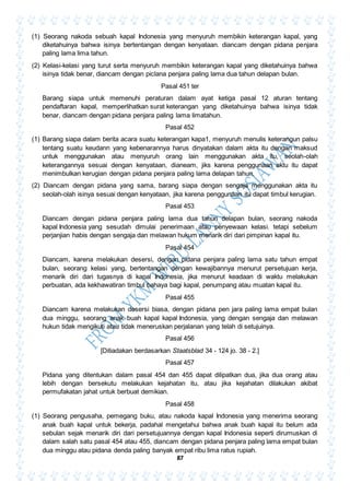 87
(1) Seorang nakoda sebuah kapal Indonesia yang menyuruh membikin keterangan kapal, yang
diketahuinya bahwa isinya bertentangan dengan kenyataan. diancam dengan pidana penjara
paling lama lima tahun.
(2) Kelasi-kelasi yang turut serta menyuruh membikin keterangan kapal yang diketahuinya bahwa
isinya tidak benar, diancam dengan piclana penjara paling lama dua tahun delapan bulan.
Pasal 451 ter
Barang siapa untuk memenuhi peraturan dalam ayat ketiga pasal 12 aturan tentang
pendaftaran kapal, memperlihatkan surat keterangan yang diketahuinya bahwa isinya tidak
benar, diancam dengan pidana penjara paling lama limatahun.
Pasal 452
(1) Barang siapa dalam berita acara suatu keterangan kapa1, menyuruh menulis keterangun palsu
tentang suatu keudann yang kebenarannya harus dinyatakan dalam akta itu dengan maksud
untuk menggunakan atau menyuruh orang lain menggunakan akta itu, seolah-olah
keterangannya sesuai dengan kenyataan, dianeam, jiks karena penggunaan aktu itu dapat
menimbulkan kerugian dengan pidana penjara paling lama delapan tahun.
(2) Diancam dengan pidana yang sama, barang siapa dengan sengaja menggunakan akta itu
seolah-olah isinya sesuai dengan kenyataan, jika karena penggunaan itu dapat timbul kerugian.
Pasal 453
Diancam dengan pidana penjara paling lama dua tahun delapan bulan, seorang nakoda
kapal Indonesia yang sesudah dimulai penerimaan atau penyewaan kelasi. tetapi sebelum
perjanjian habis dengan sengaja dan melawan hukum menarik diri dari pimpinan kapal itu.
Pasal 454
Diancam, karena melakukan desersi, dengan pidana penjara paling lama satu tahun empat
bulan, seorang kelasi yang, bertentangan dengan kewajibannya menurut persetujuan kerja,
menarik diri dari tugasnya di kapal Indonesia, jika menurut keadaan di waktu melakukan
perbuatan, ada kekhawatiran timbul bahaya bagi kapal, penumpang atau muatan kapal itu.
Pasal 455
Diancam karena melakukan desersi biasa, dengan pidana pen jara paling lama empat bulan
dua minggu, seorang anak buah kapal kapal Indonesia, yang dengan sengaja dan melawan
hukun tidak mengikuti atau tidak meneruskan perjalanan yang telah di setujuinya.
Pasal 456
[Ditiadakan berdasarkan Staatsblad 34 - 124 jo. 38 - 2.]
Pasal 457
Pidana yang ditentukan dalam pasal 454 dan 455 dapat dilipatkan dua, jika dua orang atau
lebih dengan bersekutu melakukan kejahatan itu, atau jika kejahatan dilakukan akibat
permufakatan jahat untuk berbuat demikian.
Pasal 458
(1) Seorang pengusaha, pemegang buku, atau nakoda kapal Indonesia yang menerima seorang
anak buah kapal untuk bekerja, padahal mengetahui bahwa anak buah kapal itu belum ada
sebulan sejak menarik diri dari persetujuannya dengan kapal Indonesia seperti dirumuskan di
dalam salah satu pasal 454 atau 455, diancam dengan pidana penjara paling lama empat bulan
dua minggu atau pidana denda paling banyak empat ribu lima ratus rupiah.
 