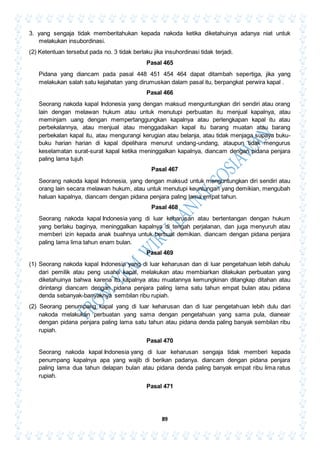 89
3. yang sengaja tidak memberitahukan kepada nakoda ketika diketahuinya adanya niat untuk
melakukan insubordinasi.
(2) Ketentuan tersebut pada no. 3 tidak berlaku jika insuhordinasi tidak terjadi.
Pasal 465
Pidana yang diancam pada pasal 448 451 454 464 dapat ditambah sepertiga, jika yang
melakukan salah satu kejahatan yang dirumuskan dalam pasal itu, berpangkat perwira kapal .
Pasal 466
Seorang nakoda kapal Indonesia yang dengan maksud menguntungkan diri sendiri atau orang
lain dengan melawan hukum atau untuk menutupi perbuatan itu menjual kapalnya, atau
meminjam uang dengan mempertanggungkan kapalnya atau perlengkapan kapal itu atau
perbekalannya, atau menjual atau menggadaikan kapal itu barang muatan atau barang
perbekalan kapal itu, atau mengurangi kerugian atau belanja, atau tidak menjaga supaya buku-
buku harian harian di kapal dipelihara menurut undang-undang, ataupun tidak mengurus
keselamatan surat-surat kapal ketika meninggalkan kapalnya, diancam dengan pidana penjara
paling lama tujuh
Pasal 467
Seorang nakoda kapal Indonesia, yang dengan maksud untuk menguntungkan diri sendiri atau
orang lain secara melawan hukum, atau untuk menutupi keuntungan yang demikian, mengubah
haluan kapalnya, diancam dengan pidana penjara paling lama empat tahun.
Pasal 468
Seorang nakoda kapal Indonesia yang di luar keharusan atau bertentangan dengan hukum
yang berlaku baginya, meninggalkan kapalnya di tengah perjalanan, dan juga menyuruh atau
memberi izin kepada anak buahnya untuk berbuat demikian. diancam dengan pidana penjara
paling lama lima tahun enam bulan.
Pasal 469
(1) Seorang nakoda kapal Indonesia yang di luar keharusan dan di luar pengetahuan lebih dahulu
dari pemilik atau peng usaha kapal, melakukan atau membiarkan dilakukan perbuatan yang
diketahuinya bahwa karena itu kapalnya atau muatannya kemungkinan ditangkap ditahan atau
dirintangi diancam dengan pidana penjara paling lama satu tahun empat bulan atau pidana
denda sebanyak-banyaknya sembilan ribu rupiah.
(2) Seorang penumpang kapal yang di luar keharusan dan di luar pengetahuan lebih dulu dari
nakoda melakukan perbuatan yang sama dengan pengetahuan yang sama pula, dianeair
dengan pidana penjara paling lama satu tahun atau pidana denda paling banyak sembilan ribu
rupiah.
Pasal 470
Seorang nakoda kapal Indonesia yang di luar keharusan sengaja tidak memberi kepada
penumpang kapalnya apa yang wajib di berikan padanya. diancam dengan pidana penjara
paling lama dua tahun delapan bulan atau pidana denda paling banyak empat ribu lima ratus
rupiah.
Pasal 471
 