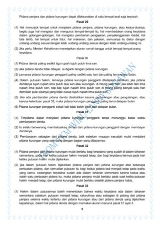 9
Pidana penjara dan pidana kurungan dapat dilaksanakan di satu tempat asal saja terpisah.
Pasal 29
(1) Hal menunjuk tempat untuk menjalani pidana penjara, pidana kurungan, atau kedua-duanya,
begitu juga hal mengatur dan mengurus tempat-tempat itu, hal membedakan orang terpidana
dalam golongan-golongan, hal mengatur pemberian pengajaran, penyelenggaraan ibadat, hal
tata tertib, hal tempat untuk tidur, hal makanan, dan pakaian, semuanya itu diatur dengan
undang-undang sesuai dengan kitab undang-undang sesuai dengan kitab undang-undang ini.
(2) Jika perlu, Menteri Kehakiman menetepkan aturan rumah tangga untuk tempat-tempat orang
terpidana.
Pasal 30
(1) Pidana denda paling sedikit tiga rupiah tujuh puluh lima sen.
(2) Jika pidana denda tidak dibayar, ia diganti dengan pidana kurungan.
(3) Lamanya pidana kurungan pengganti paling sedikit satu hari dan paling lama enam bulan.
(4) Dalam putusan hakim, lamanya pidana kurungan pengganti ditetapkan demikian; jika pidana
dendanya tujuh rupiah lima puluh dua sen atau kurungan, di hitung satu hari; jika lebih dari lima
rupiah lima puluh sen, tiap-tiap tujuh rupiah lima puluh sen di hitung paling banyak satu hari
demikian pula sisanya yang tidak cukup tujuh rupiah lima puluh sen.
(5) Jika ada pemberatan pidana denda disebabkan karena perbarengan atau pengulangan, atau
karena ketentuan pasal 52, maka pidana kurungan pengganti paling lama delapan bulan.
(6) Pidana kurungan pengganti sekali-kali tidak boleh lebih dari delapan bulan.
Pasal 31
(1) Terpidana dapat menjalani pidana kurungan pengganti tanpa menunggu batas waktu
pembayaran denda.
(2) Ia selalu berwenang membebaskan dirinya dari pidana kurungan pengganti dengan membayar
dendanya.
(3) Pembayaran sebagian dari pidana denda, baik sebelum maupun sesudah mulai menjalani
pidana kurungan yang seimbang dengan bagian yang dibayarnya.
Pasal 32
(1) Pidana penjara dan pidana kurungan mulai berlaku bagi terpidana yang sudah di dalam tahanan
sementara, pada hari ketika putusan hakim menjadi tetap, dan bagi terpidana lainnya pada hari
ketika putusan hakim mulai dijalankan.
(2) jika dalam putusan hakim dijatuhkan pidana penjara dan pidana kurungan atas beberapa
perbuatan pidana, dan kemudian putusan itu bagi kedua pidana tadi menjadi tetap pada waktu
yang sama, sedangkan terpidana sudah ada dalam tahanan sementara karena kedua atau
salah satu perbuatan pidana itu, maka pidana penjara mulai berlaku pada saat ketika putusan
hakim menjadi tetap, dan pidana kurungan mulai berlaku setelah pidana penjara habis.
Pasal 33
(1) Hakim dalam putusannya boleh menentukan bahwa waktu terpidana ada dalam tahanan
sementara sebelum putusan menjadi tetap, seluruhnya atau sebagian di potong dari pidana
penjara selama waktu tertentu dari pidana kurungan atau dari pidana denda yang dijatuhkan
kepadanya; dalam hal pidana denda dengan memakai ukuran menurut pasal 31 ayat 3.
 