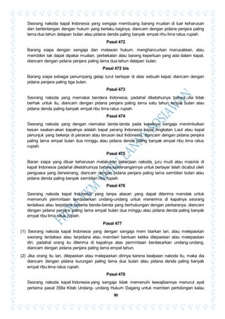 90
Seorang nakoda kapal Indonesia yang sengaja membuang barang muatan di luar keharusan
dan bertentangan dengan hukum yang berlaku baginya, diancam dengan pidana penjara paling
lama dua tahun delapan bulan atau pidana denda paling banyak empat rihu lima ratus rupiah.
Pasal 472
Barang siapa dengan sengaja dan melawan hukum, menghancurkan merusakkan, atau
membikin tak dapat dipakai muatan, perbekalan atau barang keperluan yang ada dalam kapal,
diancam dengan pidana penjara paling lama dua tahun delapan bulan.
Pasal 472 bis
Barang siapa sebagai penumpang gelap turut berlayar di atas sebuah kapal, diancam dengan
pidana penjara paling tiga bulan.
Pasal 473
Seorang nakoda yang memakai bendera Indonesia, padahal diketahuinya bahwa dia tidak
berhak untuk itu, diancam dengan pidana penjara paling lama satu tahun empat bulan atau
pidana denda paling banyak empat ribu lima ratus rupiah.
Pasal 474
Seorang nakoda yang dengan niemakai tanda-tanda pada kapalnya sengaja menimbulkan
kesan seakan-akan kapalnya adalah kapal perang Indonesia kapal Angkatan Laut atau kapal
penunjuk yang bekerja di perairan atau terusan laut Indonesia, diancam dengan pidana penjara
paling lama empat bulan dua minggu atau pidana denda paling banyak empat ribu lima ratus
rupiah.
Pasal 475
Baran siapa yang diluar keharusan melakukan pekerjaan nakoda, juru mudi atau masinis di
kapal Indonesia padahal diketahuirsya bahwa kewenangannya untuk berlayar telah dicabut oleh
penguasa yang berwenang, diancam dengan pidana penjara paling lama sembilan bulan atau
pidana denda paling banyak sembilan ribu rupiah.
Pasal 476
Seorang nakoda kapal Indonesia yang tanpa alasan yang dapat diterima menolak untuk
memenuhi permintaan berdasarkan undang-undang untuk menerima di kapalnya seorang
terdakwa atau terpidana beserta benda-benda yang berhubungan dengan perkaranya, diancam
dengan pidana penjara paling lama empat bulan dua minggu atau pidana denda paling banyak
empat ribu lima ratus rupiah.
Pasal 477
(1) Seorang nakoda kapal Indonesia yang dengan sengaja mem biarkan lari, atau melepaskan
seorang terdakwa atau terpidana atau memberi bantuan ketika dilepaskan atau melepaskan
diri, padahal orang itu diterima di kapalnya atas permintaan berdasarkan undang-undang.
diancam dengan pidana penjara paling lama empat tahun.
(2) Jika orang itu lari, dilepaskan atau melepaskan dirinya karena kealpaan nakoda itu, maka dia
diancam dengan pidana kurungan paling lama dua bulan atau pidana denda paling banyak
empat ribu lima ratus rupiah.
Pasal 478
Seorang nakoda kapal Indonesia yang sengaja tidak memenuhi kewajibannya menurut ayat
pertama pasal 358a Kitab Undang- undang Hukum Dagang untuk memberi pertolongan kalau
 