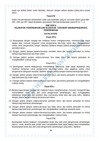 91
kapal nya terlibat dalam suatu tabrakan, diancam dengan pidana penjara paling lama empat
tahun.
Pasal 479
Dalam hal pemidanaan berdasarkan salah satu kejahatan yang di- rumuskan dalam pasal 488 -
449,. 446, dan 467, dapat dinyatakan pencabutan hak-hak berdasarkan pasal 35 no. 1 - 4.
BAB XXIX A
KEJAHATAN PENERBANGAN DAN kEJAHATAN TERHADAP SARANA/PRASARANA
PENERBANGAN
(UU No.4/1976)
Pasal 479 a
(1) Barangsiapa dengan sengaja dan melawan hukum menghancurkan, membuat tidak dapat
dipakai atau merusak bangunan untuk pengamanan lalu-lintas udara atau menggagalakan
usaha untuk pengamanan bangun teesebut dipidana dengan pidana penjara selama-lamanya
sembilam tahun.
(2) Dengan pidana penjara selama-lamanya sembilan tahun jika karena perbuatan itu timbul
bahaya bagi keamanan lalu-lintas udara.
(3) Dengan pidana penjara selama-lamanya lima belas tahun jika karena perbuatan itu
mengakibatkan matinya orang.
Pasal 479 b
(1) Barangsiapa karena kealpaannya menyebabkan hancurnya, tidak dapat dipakainya atau
rusaknya bangunan untuk pengamanan lalu-lintas udara, atau gagalnya usaha untuk
pengamanan bangunan tersebut, dipidana dengan pidana penjara selama-lamanya tiga tahun.
(2) Dengan pidana penjara selama-lamanya lima tahun, jika karena perbuatan itu timbul bahaya
bagi keamanan lalu lintas udara.
(3 ) Dengan pidana penjara selama-lamanya tujuh tahun, jika karena perbuatan itu mengakibatkan
matinya orang.
Pasal 479 c
(1) Barang siapa dengan sengaja dan melawan hukum menghancurkan, merusak. mengambil atau
memindahkan tanda atau alat untuk pengamanan penerbangan, atau menggagalkan
bekerjanya tanda atau alat tersebut, atau memasang tanda atau alat yang keliru, dipidana
dengan pidana penjara selama-lamanya enam tahun.
(2) Dengan pidana penjara selama-lamanya sembilan tahun, jika karena perbuatan itu timbul
bahaya bagi keamanan penerbangan.
(3) Dengan pidana penjara selama-lamanya dua belas tahun, jika karena perbuatan itu timbul
bahaya bagi keamanan penerbangan dan mengakibatkan celakanya pesawat udara.
(4) Dengan pidana penjara selama-lamanya lima belas tahun, jika karena perbuatan itu timbul
bahaya keamanan penerbangan dan mengakibatkan matinya orang.
Pasal 479d
Barangsiapa karena kealpaan menyebabkan tanda atau alat untuk pengamanan penerbangan
hancur, rusak, terambil atau pindah atau menyebabkan tidak dapat bekerja atau menyebabkan
terpasangnya tanda atau alat untuk pengamanan penerbangan yang keliru, dipidana:
 