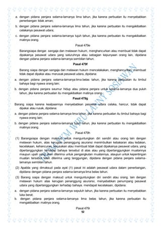 92
a. dengan pidana penjara selama-lamanya lima tahun, jika karena perbuatan itu menyebabkan
penerbangan tidak aman;
b. dengan pidana penjara selama-lamanya lima tahun, jika karena perbuatan itu mengakibatkan
celakanya pesawat udara;
c. dengan pidana penjara selama-lamanya tujuh tahun, jika karena perbuatan itu mengakibatkan
matinya orang.
Pasal 479e
Barangsiapa dengar. sengaja dan melawan hukum, menghancurkan atau membuat tidak dapat
dipakainya pesawat udara yang seluruhnya atau sebagian kepunyaan orang lain, dipidana
dengan pidana penjara selama-lamanya sembilan tahun.
Pasal 479f
Barang siapa dengan sengaja dan melawan hukum mencelakakan, menghancurkan, membuat
tidak dapat dipakai atau merusak pesawat udara, dipidana:
a. dengan pidana penjara selama-lamanya lima belas tahun, jika karena perbuatan itu timbul
bahaya bagi nyawa orang lain;
b. dengan pidana penjara seumur hidup atau pidana penjara untuk selama-lamanya dua puluh
tahun, jika karena perbuatan itu mengakibatkan matinya orang.
Pasal 479g
Barang siapa karena kealpaannya menyebabkan pesawat udara celaka, hancur, tidak dapat
dipakai atau rusak, dipidana:
a. dengan pidana penjara selama-lamanya lima tahun, jika karena perbuatan itu timbul bahaya bagi
nyawa orang lain;
b. dengan pidana penjara selama-lamanya tujuh tahun, jika karena perbuatan itu mengakibatkan
matinya orang.
Pasal 479h
(1) Barangsiapa dengan maksud untuk menguntungkan diri sendiri atau orang lain dengan
melawan hukum, atas kerugian penanggung asuransi menimbulkan kebakaran atau ledakan,
kecelakaan, kehancuran, kerusakan atau membuat tidak dapat dipakainya pesawat udara, yang
dipertanggungkan terhadap bahaya tersebut di atas atau yang dipertanggungkan muatannya
maupun upah yang akan diterima untuk pengangkutan muatannya, ataupun untuk kepentingan
muatan tersebut telah diterima uang tanggungan, dipidana dengan pidana penjara selama-
lamanya sembilan tahun.
(2) Apabila yang dimaksud pada ayat (1) pasal ini adalah pesawat udara dalam penerbangan,
dipidana dengan pidana penjara selama-lamanya lima belas tahun.
(3) Barang siapa dengan maksud untuk menguntungkan diri sendiri atau orang. lain dengan
melawan hukum atas kerugian penanggung asuransi, menyebabkan penumpang pesawat
udara yang dipertanggungkan terhadap bahaya. mendapat kecelakaan, dipidana:
a. dengan pidana penjara selama-lamanya sepuluh tahun, jika karena perbuatan itu menyebabkan
luka berat;
b. dengan pidana penjara selama-lamanya lima belas tahun, jika karena perbuatan itu
mengakibatkan matinya orang.
Pasal 479i
 