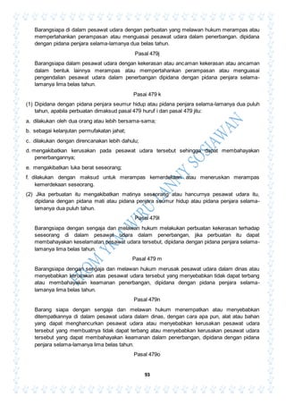 93
Barangsiapa di dalam pesawat udara dengan perbuatan yang melawan hukum merampas atau
mempertahankan perampasan atau menguasai pesawat udara dalam penerbangan. dipidana
dengan pidana penjara selama-lamanya dua belas tahun.
Pasal 479j
Barangsiapa dalam pesawat udara dengan kekerasan atau ancaman kekerasan atau ancaman
dalam bentuk lainnya merampas atau mempertahankan perampasan atau menguasai
pengendalian pesawat udara dalam penerbangan dipidana dengan pidana penjara selama-
lamanya lima belas tahun.
Pasai 479 k
(1) Dipidana dengan pidana penjara seumur hidup atau pidana penjara selama-lamanya dua puluh
tahun, apabila perbuatan dimaksud pasal 479 huruf i dan pasal 479 jitu:
a. dilakukan oleh dua orang atau lebih bersama-sama;
b. sebagai kelanjutan permufakatan jahat;
c. dilakukan dengan direncanakan lebih dahulu;
d. mengakibatkan kerusakan pada pesawat udara tersebut sehingga dapat membahayakan
penerbangannya;
e. mengakibatkan luka berat seseorang;
f. dilakukan dengan maksud untuk merampas kemerdekaan atau meneruskan merampas
kemerdekaan seseorang.
(2) Jika perbuatan itu mengakibatkan matinya seseorang atau hancurnya pesawat udara itu,
dipidana dengan pidana mati atau pidana penjara seumur hidup atau pidana penjara selama-
lamanya dua puluh tahun.
Pasal 479l
Barangsiapa dengan sengaja dan melawan hukum melakukan perbuatan kekerasan terhadap
seseorang di dalam pesawat udara dalam penerbangan, jika perbuatan itu dapat
membahayakan keselamatan pesawat udara tersebut, dipidana dengan pidana penjara selama-
lamanya lima belas tahun.
Pasal 479 m
Barangsiapa dengan sengaja dan melawan hukum merusak pesawat udara dalam dinas atau
menyebabkan kerusakan atas pesawat udara tersebut yang menyebabkan tidak dapat terbang
atau membahayakan keamanan penerbangan, dipidana dengan pidana penjara selama-
lamanya lima belas tahun.
Pasal 479n
Barang siapa dengan sengaja dan melawan hukum menempatkan atau menyebabkan
ditempatkannya di dalam pesawat udara dalam dinas, dengan cara apa pun, alat atau bahan
yang dapat menghancurkan pesawat udara atau menyebabkan kerusakan pesawat udara
tersebut yang membuatnya tidak dapat terbang atau menyebabkan kerusakan pesawat udara
tersebut yang dapat membahayakan keamanan dalam penerbangan, dipidana dengan pidana
penjara selama-lamanya lima belas tahun.
Pasal 479o
 