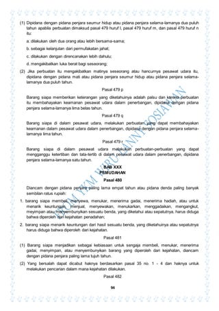 94
(1) Dipidana dengan pidana penjara seumur hidup atau pidana penjara selama-lamanya dua puluh
tahun apabila perbuatan dimaksud pasal 479 huruf l, pasal 479 huruf m, dan pasal 479 huruf n
itu:
a. dilakukan oleh dua orang atau lebih bersama-sama;
b. sebagai kelanjutan dari permufakatan jahat;
c. dilakukan dengan direncanakan lebih dahulu;
d. mengakibatkan luka berat bagi seseorang;
(2) Jika perbuatan itu mengakibatkan matinya seseorang atau hancurnya pesawat udara itu,
dipidana dengan pidana mati atau pidana penjara seumur hidup atau pidana penjara selama-
lamanya dua puluh tahun.
Pasal 479 p
Barang siapa memberikan keterangan yang diketahuinya adalah palsu dan karena perbuatan
itu membahayakan keamanan pesawat udara dalam penerbangan, dipidana dengan pidana
penjara selama-lamanya lima belas tahun.
Pasal 479 q
Barang siapa di dalam pesawat udara, melakukan perbuatan yang dapat membahayakan
keamanan dalam pesawat udara dalam penerbangan, dipidana dengan pidana penjara selama-
lamanya lima tahun.
Pasal 479 r
Barang siapa di dalam pesawat udara melakukan perbuatan-perbuatan yang dapat
mengganggu ketertiban dan tata-tertib di dalam pesawat udara dalam penerbangan, dipidana
penjara selama-lamanya satu tahun.
BAB XXX
PEMUDAHAN
Pasal 480
Diancam dengan pidana penjara paling lama empat tahun atau pidana denda paling banyak
sembilan ratus rupiah:
1. barang siapa membeli, menyewa, menukar, menerima gadai, menerima hadiah, atau untuk
menarik keuntungan, menjual, menyewakan, menukarkan, menggadaikan, mengangkut,
meyimpan atau menyembunyikan sesuatu benda, yang diketahui atau sepatutnya. harus diduga
bahwa diperoleh dari kejahatan penadahan;
2. barang siapa menarik keuntungan dari hasil sesuatu benda, yang diketahuinya atau sepatutnya
harus diduga bahwa diperoleh dari kejahatan.
Pasal 481
(1) Barang siapa menjadikan sebagai kebiasaan untuk sengaja membeli, menukar, menerima
gadai, menyimpan, atau menyembunyikan barang yang diperoleh dari kejahatan, diancam
dengan pidana penjara paling lama tujuh tahun.
(2) Yang bersalah dapat dicabut haknya berdasarkan pasal 35 no. 1 - 4 dan haknya untuk
melakukan pencarian dalam mana kejahatan dilakukan.
Pasal 482
 
