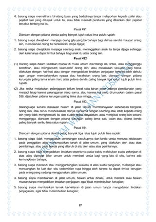 97
4. barang siapa memelihara binatang buas yang berbahaya tanpa melaporkan kepada polisi atau
pejabat lain yang ditunjuk untuk itu, atau tidak menaati peraturan yang diberikan oleh pejabat
tersebut tentang hal itu.
Pasal 491
Diancam dengan pidana denda paling banyak tujuh ratus lima puluh rupiah:
1. barang siapa diwajibkan menjaga orang gila yang berbahaya bagi dirinya sendiri maupun orang
lain, membiarkan orang itu berkeliaran tanpa dijaga;
2. barang siapa diwajibkan menjaga seorang anak, meninggalkan anak itu tanpa dijaga sehingga
oleh karenanya dapat timbul bahaya bagi anak itu atau orang lain.
Pasal 492
(1) Barang siapa dalam keadaan mabuk di muka umum merintangi lalu lintas, atau mengganggu
ketertiban, atau mengancam keamanan orang lain, atau melakukan sesuatu yang harus
dilakukan dengan hati-hati atau dengan mengadakan tindakan penjagaan tertentu lebih dahulu
agar jangan membahayakan nyawa atau kesehatan orang lain, diancam dengan pidana
kurungan paling lama enam hari, atau pidana denda paling banyak tiga ratus tujuh puluh lima
rupiah.
(2) Jika ketika melakukan pelanggaran belum lewat satu tahun sejak adanya pemidanaan yang
menjadi tetap karena pelanggaran yang sama, atau karena hal yang dirumuskan dalam pasal
536, dijatuhkan pidana kurungan paling lama dua minggu.
Pasal 493
Barangsiapa secara melawan hukum di jalan umum membahayakan kebebasan bergerak
orang lain, atau terus mendesakkan dirinya bersama dengan seorang atau lebih kepada orang
lain yang tidak menghendaki itu dan sudah tegas dinyatakan, atau mengikuti orang lain secara
mengganggu, diancam dengan pidana kurungan paling lama satu bulan atau pidana denda
paling banyak seribu lima ratus rupiah.
Pasal 494
Diancam dengan pidana denda paling banyak tiga ratus tujuh puluh lima rupiah:
1. barang siapa tidak mengadakan penerangan secukupnya dan tanda-tanda menurut kebiasaan
pada penggalian atau menumpukkan tanah di jalan umum, yang dilakukan oleh atau atas
perintahnya, atau pada benda yang ditaruh di situ oleh atau atas perintahnya;
2. barang siapa tidak mengadakan tindakan seperlunya pada waktu melakukan suatu pekerjaan di
atas atau dipinggir jalan umum untuk memberi tanda bagi yang lalu di situ, bahwa ada
kemungkinan bahaya;
3. barang siapa menaruh atau menggantungkan sesuatu di atas suatu bangunan, melempar atau
menuangkan ke luar dari situ sedemikian rupa hingga oleh karena itu dapat timbul kerugian
pada orang yang sedang menggunakan jalan umum;
4. barang siapa membiarkan di jalan umum, hewan untuk dinaiki, untuk menarik atau hewan
muatan tanpa mengadakan tindakan penjagaan agar tidak menimbulkan kerugian;
5. barang siapa membiarkan ternak berkeliaran di jalan umum tanpa mengadakan tindakan
penjagaaan, agar tidak menimbulkan kerugian;
 