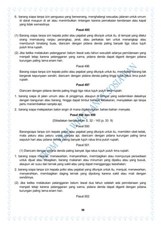 98
6. barang siapa tanpa izin penguasa yang berwenang, menghalangi sesuatau jalanan untuk umum
di darat maupun di air atau menimbulkan rintangan karena pemakaian kendaraan atau kapal
yang tidak semestinya.
Pasal 495
(1) Barang siapa tanpa izin kepala polisi atau pejabat yang ditunjuk untuk itu, di tempat yang dilalui
orang memasang ranjau perangkap, jerat, atau perkakas lain untuk menangkap atau
membunuh binatang buas, diancam dengan pidana denda paling banyak tiga ratus tujuh
puluh lima rupiah.
(2) Jika ketika melakukan pelanggaran belum lewat satu tahun sesudah adanya pemidanaan yang
menjadi tetap karena pelanggaran yang sama, pidana denda dapat diganti dengan pidana
kurungan paling lama enam hari.
Pasal 496
Barang siapa tanpa izin kepala polisi atau pejabat yang ditunjuk untuk itu, membakar barang tak
bergerak kepunyaan sendiri, diancam dengan pidana denda paling tinggi tujuh ratus lima puluh
rupiah.
Pasal 497
Diancam dengan pidana denda paling tinggi tiga ratus tujuh puluh lima rupiah:
1. barang siapa di jalan umum atau di pinggirnya, ataupun di tempat yang sedemikian dekatnya
dengan bangunan atau barang, hingga dapat timbul bahaya kebakaran, menyalakan api tanpa
perlu menembakkan senjata api;
2. barang siapa melepaskan balon angin di mana digantungkan bahan-bahan menyala.
Pasal 498 dan 499
(Ditiadakan berdasarkan S. 32 - 143 jo. 33 9)
Pasal 500
Barangsiapa tanpa izin kepala polisi atau pejabat yang ditunjuk untuk itu, membikin obet ledak,
mata peluru atau peluru untuk senjata api, diancam dengan pidana kurungan paling lama
sepuluh hari atau pidana denda paling banyak tujuh ratus lima puluh rupiah.
Pasal 501
(1) Diancam dengan pidana denda paling banyak tiga ratus tujuh puluh lima rupiah:
1. barang siapa menjual, menawarkan, menyerahkan, membagikan atau mempunyai persediaan
untuk dijual atau dibagikan, barang makanan atau minuman yang dipalsu atau yang busuk,
ataupun air susu dari ternak yang sakit atau yang dapat mengganggu kesehatan;
2. barang siapa tanpa izin kepala polisi atau pejabat yang ditunjuk untuk itu, menjual, menawarkan,
menyerahkan, membagikan daging ternak yang dipotong karena sakit atau mati dengan
sendirinya.
(2) Jika ketika melakukan pelanggaran belum lewat dua tahun setelah ada pemidanaan yang
menjadi tetap karena pelanggaran yang sama, pidana denda dapat diganti dengan pidana
kurungan paling lama enam hari.
Pasal 502
 