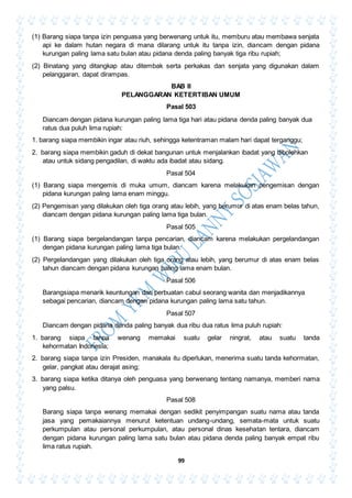 99
(1) Barang siapa tanpa izin penguasa yang berwenang untuk itu, memburu atau membawa senjata
api ke dalam hutan negara di mana dilarang untuk itu tanpa izin, diancam dengan pidana
kurungan paling lama satu bulan atau pidana denda paling banyak tiga ribu rupiah;
(2) Binatang yang ditangkap atau ditembak serta perkakas dan senjata yang digunakan dalam
pelanggaran, dapat dirampas.
BAB II
PELANGGARAN KETERTIBAN UMUM
Pasal 503
Diancam dengan pidana kurungan paling lama tiga hari atau pidana denda paling banyak dua
ratus dua puluh lima rupiah:
1. barang siapa membikin ingar atau riuh, sehingga ketentraman malam hari dapat terganggu;
2. barang siapa membikin gaduh di dekat bangunan untuk menjalankan ibadat yang dibolehkan
atau untuk sidang pengadilan, di waktu ada ibadat atau sidang.
Pasal 504
(1) Barang siapa mengemis di muka umum, diancam karena melakukan pengemisan dengan
pidana kurungan paling lama enam minggu.
(2) Pengemisan yang dilakukan oleh tiga orang atau lebih, yang berumur di atas enam belas tahun,
diancam dengan pidana kurungan paling lama tiga bulan.
Pasal 505
(1) Barang siapa bergelandangan tanpa pencarian, diancam karena melakukan pergelandangan
dengan pidana kurungan paling lama tiga bulan.
(2) Pergelandangan yang dilakukan oleh tiga orang atau lebih, yang berumur di atas enam belas
tahun diancam dengan pidana kurungan paling lama enam bulan.
Pasal 506
Barangsiapa menarik keuntungan dari perbuatan cabul seorang wanita dan menjadikannya
sebagai pencarian, diancam dengan pidana kurungan paling lama satu tahun.
Pasal 507
Diancam dengan pidana denda paling banyak dua ribu dua ratus lima puluh rupiah:
1. barang siapa tanpa wenang memakai suatu gelar ningrat, atau suatu tanda
kehormatan Indonesia;
2. barang siapa tanpa izin Presiden, manakala itu diperlukan, menerima suatu tanda kehormatan,
gelar, pangkat atau derajat asing;
3. barang siapa ketika ditanya oleh penguasa yang berwenang tentang namanya, memberi nama
yang palsu.
Pasal 508
Barang siapa tanpa wenang memakai dengan sedikit penyimpangan suatu nama atau tanda
jasa yang pemakaiannya menurut ketentuan undang-undang, semata-mata untuk suatu
perkumpulan atau personal perkumpulan, atau personal dinas kesehatan tentara, diancam
dengan pidana kurungan paling lama satu bulan atau pidana denda paling banyak empat ribu
lima ratus rupiah.
 