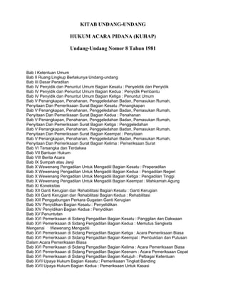 KITAB UNDANG-UNDANG
HUKUM ACARA PIDANA (KUHAP)
Undang-Undang Nomor 8 Tahun 1981

Bab I Ketentuan Umum
Bab II Ruang Lingkup Berlakunya Undang-undang
Bab III Dasar Peradilan
Bab IV Penyidik dan Penuntut Umum Bagian Kesatu : Penyelidik dan Penyidik
Bab IV Penyidik dan Penuntut Umum Bagian Kedua : Penyidik Pembantu
Bab IV Penyidik dan Penuntut Umum Bagian Ketiga : Penuntut Umum
Bab V Penangkapan, Penahanan, Penggeledahan Badan, Pemasukan Rumah,
Penyitaan Dan Pemeriksaan Surat Bagian Kesatu :Penangkapan
Bab V Penangkapan, Penahanan, Penggeledahan Badan, Pemasukan Rumah,
Penyitaan Dan Pemeriksaan Surat Bagian Kedua : Penahanan
Bab V Penangkapan, Penahanan, Penggeledahan Badan, Pemasukan Rumah,
Penyitaan Dan Pemeriksaan Surat Bagian Ketiga : Penggeledahan
Bab V Penangkapan, Penahanan, Penggeledahan Badan, Pemasukan Rumah,
Penyitaan Dan Pemeriksaan Surat Bagian Keempat : Penyitaan
Bab V Penangkapan, Penahanan, Penggeledahan Badan, Pemasukan Rumah,
Penyitaan Dan Pemeriksaan Surat Bagian Kelima : Pemeriksaan Surat
Bab VI Tersangka dan Terdakwa
Bab VII Bantuan Hukum
Bab VIII Berita Acara
Bab IX Sumpah atau Janji
Bab X Wewenang Pengadilan Untuk Mengadili Bagian Kesatu : Praperadilan
Bab X Wewenang Pengadilan Untuk Mengadili Bagian Kedua : Pengadilan Negeri
Bab X Wewenang Pengadilan Untuk Mengadili Bagian Ketiga : Pengadilan Tinggi
Bab X Wewenang Pengadilan Untuk Mengadili Bagian Keempat : Mahkamah Agung
Bab XI Koneksitas
Bab XII Ganti Kerugian dan Rehabilitasi Bagian Kesatu : Ganti Kerugian
Bab XII Ganti Kerugian dan Rehabilitasi Bagian Kedua : Rehabilitasi
Bab XIII Penggabungan Perkara Gugatan Ganti Kerugian
Bab XIV Penyidikan Bagian Kesatu : Penyelidikan
Bab XIV Penyidikan Bagian Kedua : Penyidikan
Bab XV Penuntutan
Bab XVI Pemeriksaan di Sidang Pengadilan Bagian Kesatu : Panggilan dan Dakwaan
Bab XVI Pemeriksaan di Sidang Pengadilan Bagian Kedua : Memutus Sengketa
Mengenai Wewenang Mengadili
Bab XVI Pemeriksaan di Sidang Pengadilan Bagian Ketiga : Acara Pemeriksaan Biasa
Bab XVI Pemeriksaan di Sidang Pengadilan Bagian Keempat : Pembuktian dan Putusan
Dalam Acara Pemeriksaan Biasa
Bab XVI Pemeriksaan di Sidang Pengadilan Bagian Kelima : Acara Pemeriksaan Biasa
Bab XVI Pemeriksaan di Sidang Pengadilan Bagian Keenam : Acara Pemeriksaan Cepat
Bab XVI Pemeriksaan di Sidang Pengadilan Bagian Ketujuh : Pelbagai Ketentuan
Bab XVII Upaya Hukum Bagian Kesatu : Pemeriksaan Tingkat Banding
Bab XVII Upaya Hukum Bagian Kedua : Pemeriksaan Untuk Kasasi

 