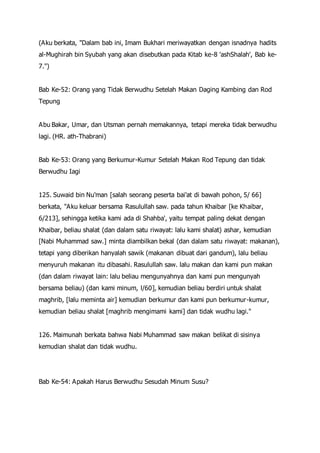 (Aku berkata, "Dalam bab ini, Imam Bukhari meriwayatkan dengan isnadnya hadits
al-Mughirah bin Syubah yang akan disebutkan pada Kitab ke-8 'ashShalah', Bab ke-
7.")
Bab Ke-52: Orang yang Tidak Berwudhu Setelah Makan Daging Kambing dan Rod
Tepung
Abu Bakar, Umar, dan Utsman pernah memakannya, tetapi mereka tidak berwudhu
lagi. (HR. ath-Thabrani)
Bab Ke-53: Orang yang Berkumur-Kumur Setelah Makan Rod Tepung dan tidak
Berwudhu Iagi
125. Suwaid bin Nu'man [salah seorang peserta bai'at di bawah pohon, 5/ 66]
berkata, "Aku keluar bersama Rasulullah saw. pada tahun Khaibar [ke Khaibar,
6/213], sehingga ketika kami ada di Shahba', yaitu tempat paling dekat dengan
Khaibar, beliau shalat (dan dalam satu riwayat: lalu kami shalat) ashar, kemudian
[Nabi Muhammad saw.] minta diambilkan bekal (dan dalam satu riwayat: makanan),
tetapi yang diberikan hanyalah sawik (makanan dibuat dari gandum), lalu beliau
menyuruh makanan itu dibasahi. Rasulullah saw. lalu makan dan kami pun makan
(dan dalam riwayat lain: lalu beliau mengunyahnya dan kami pun mengunyah
bersama beliau) (dan kami minum, l/60], kemudian beliau berdiri untuk shalat
maghrib, [lalu meminta air] kemudian berkumur dan kami pun berkumur-kumur,
kemudian beliau shalat [maghrib mengimami kami] dan tidak wudhu lagi."
126. Maimunah berkata bahwa Nabi Muhammad saw makan belikat di sisinya
kemudian shalat dan tidak wudhu.
Bab Ke-54: Apakah Harus Berwudhu Sesudah Minum Susu?
 