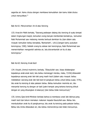 segeriba air. Kamu diutus dengan membawa kemudahan dan kamu tidak diutus
untuk menyulitkan.'"
Bab Ke-61: Menyiramkan Air di atas Kencing
133. Anas bin Malik berkata, "Seorang pedesaan datang lalu kencing di suatu tempat
dalam lingkungan masjid, kemudian orang banyak membentak-bentaknya, kemudian
Nabi Muhammad saw melarang mereka berbuat demikian itu (dan dalam satu
riwayat: kemudian beliau bersabda, 'Biarkanlah!', 1/61) [Jangan kamu putuskan
kencingnya, 7/80]. Setelah orang itu selesai dari kencingnya, Nabi Muhammad saw
memerintahkan mengambil setimba air, lalu disiramkanlah air itu di atas
kencingnya."
Bab Ke-62: Kencing Anak Kecil
134. Aisyah, Ummul mukminin, berkata, "[Rasulullah saw. biasa didatangkan
kepadanya anak-anak kecil, lalu beliau memanggil mereka, maka, 7/156] dibawalah
kepadanya seorang anak laki-laki yang masih kecil (dalam satu riwayat: beliau
meletakkan seorang anak laki-laki kecil di pangkuan beliau untuk beliau suapi, 7/76),
lalu anak itu kencing di atas pakaian beliau. Beliau kemudian meminta air, lalu
menyertai kencing itu dengan air tadi (yakni tempat yang terkena kencing diikuti
dengan air yang dituangkan di atasnya) [dan beliau tidak mencucinya]."
135. Ummu Qais binti Mihshan berkata bahwa ia membawa anak laki-lakinya yang
masih kecil dan belum memakan makanan kepada Rasulullah saw. Beliau lalu
mendudukkan anak itu di pangkuannya, lalu anak itu kencing pada pakaian beliau.
Beliau lalu minta dibawakan air, lalu beliau memercikinya dan tidak mencucinya.
 