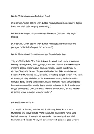 Bab Ke-63: Kencing dengan Berdiri dan Duduk
(Aku berkata, "Dalam bab ini, Imam Bukhari meriwayatkan dengan isnadnya bagian
hadits Hudzaifah pada bab yang akan datang.")
Bab Ke-64: Kencing di Tempat Kawannya dan Bertirai (Menutupi Diri) dengan
Dinding
(Aku berkata, "Dalam bab ini, Imam Bukhari meriwayatkan dengan isnad-nya
potongan hadits Hudzaifah pada bab berikutnya")
Bab Ke-65: Kencing di Tempat Pembuangan Sampah Suatu Kaum
136. Abu Wail berkata, "Abu Musa al-Asy'ari itu sangat ketat mengenai persoalan
kencing. Ia mengatakan, 'Sesungguhnya, kaum Bani Israel itu apabila kencingnya
mengenai pakaian seseorang dari kalangan mereka, pakaian yang terkena itu
dipotong.' Hudzaifah berkata, 'Semoga dia bisa berdiam. [Aku pernah berjalan
bersama Nabi Muhammad saw.], lalu beliau mendatangi tempat sampah suatu kaum
di belakang dinding, lalu beliau berdiri sebagaimana seorang dari kamu berdiri,
kemudian beliau kencing sambil berdiri, lalu aku menjauhi beliau, kemudian beliau
berisyarat memanggilku, lalu aku datang kepada beliau dan berdiri di belakangnya
hingga beliau selesai, [kemudian beliau meminta dibawakan air, lalu aku bawakan
air kepada beliau, kemudian beliau berwudhu].'"
Bab Ke-66: Mencuci Darah
137. Aisyah r.a. berkata, "Fatimah binti Abu Hubaisy datang kepada Nabi
Muhammad saw seraya berkata, 'Wahai Rasulullah, aku seorang wanita yang
berhaid, namun aku tidak suci-suci, apakah aku boleh meninggalkan shalat?'
Rasulullah saw bersabda, "Tidak, hal itu hanyalah urat (gangguan pada urat) dan
 