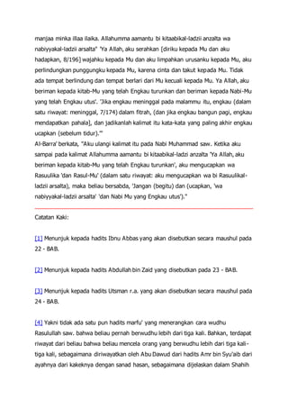 manjaa minka illaa ilaika. Allahumma aamantu bi kitaabikal-ladzii anzalta wa
nabiyyakal-ladzii arsalta" 'Ya Allah, aku serahkan [diriku kepada Mu dan aku
hadapkan, 8/196] wajahku kepada Mu dan aku limpahkan urusanku kepada Mu, aku
perlindungkan punggungku kepada Mu, karena cinta dan takut kepada Mu. Tidak
ada tempat berlindung dan tempat berlari dari Mu kecuali kepada Mu. Ya Allah, aku
beriman kepada kitab-Mu yang telah Engkau turunkan dan beriman kepada Nabi-Mu
yang telah Engkau utus'. 'Jika engkau meninggal pada malammu itu, engkau (dalam
satu riwayat: meninggal, 7/174) dalam fitrah, (dan jika engkau bangun pagi, engkau
mendapatkan pahala], dan jadikanlah kalimat itu kata-kata yang paling akhir engkau
ucapkan (sebelum tidur).'"
Al-Barra' berkata, "Aku ulangi kalimat itu pada Nabi Muhammad saw. Ketika aku
sampai pada kalimat Allahumma aamantu bi kitaabikal-ladzi anzalta 'Ya Allah, aku
beriman kepada kitab-Mu yang telah Engkau turunkan', aku mengucapkan wa
Rasuulika 'dan Rasul-Mu' (dalam satu riwayat: aku mengucapkan wa bi Rasuulikal-
ladzii arsalta), maka beliau bersabda, 'Jangan (begitu) dan (ucapkan, 'wa
nabiyyakal-ladzii arsalta' 'dan Nabi Mu yang Engkau utus')."
Catatan Kaki:
[1] Menunjuk kepada hadits Ibnu Abbas yang akan disebutkan secara maushul pada
22 - BAB.
[2] Menunjuk kepada hadits Abdullah bin Zaid yang disebutkan pada 23 - BAB.
[3] Menunjuk kepada hadits Utsman r.a. yang akan disebutkan secara maushul pada
24 - BAB.
[4] Yakni tidak ada satu pun hadits marfu' yang menerangkan cara wudhu
Rasulullah saw. bahwa beliau pernah berwudhu lebih dari tiga kali. Bahkan, terdapat
riwayat dari beliau bahwa beliau mencela orang yang berwudhu lebih dari tiga kali-
tiga kali, sebagaimana diriwayatkan oleh Abu Dawud dari hadits Amr bin Syu'aib dari
ayahnya dari kakeknya dengan sanad hasan, sebagaimana dijelaskan dalam Shahih
 