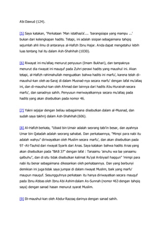 Abi Dawud (124).
[5] Saya katakan, "Perkataan 'Man istathaa'a'.... 'barangsiapa yang mampu ...'
bukan dari kelengkapan hadits. Tetapi, ini adalah sisipan sebagaimana tahqiq
sejumlah ahli ilmu di antaranya al-Hafizh Ibnu Hajar. Anda dapat mengetahui lebih
luas tentang hal itu dalam Ash-Shahihah (1030).
[6] Riwayat ini mu'allaq menurut penyusun (Imam Bukhari), dan tampaknya
menurut dia riwayat ini mauquf pada Zuhri perawi hadits yang maushul ini. Akan
tetapi, al-Hafizh rahimahullah menguatkan bahwa hadits ini marfu', karena telah di-
maushul-kan oleh as-Saraj di dalam Musnad-nya secara marfu' dengan lafal mu'allaq
ini, dan di-maushul-kan oleh Ahmad dan lainnya dari hadits Abu Hurairah secara
marfu', dan sanadnya sahih. Penyusun meriwayatkannya secara mu'allaq pada
hadits yang akan disebutkan pada nomor 46.
[7] Yakni sejajar dengan beliau sebagaimana disebutkan dalam al-Musnad, dan
sudah saya takhrij dalam Ash-Shahihah (606).
[8] Al-Hafizh berkata, "Ubaid bin Umair adalah seorang tabi'in besar, dan ayahnya
Umar bin Qatadah adalah seorang sahabat. Dan perkataannya, "Mimpi para nabi itu
adalah wahyu" diriwayatkan oleh Muslim secara marfu', dan akan disebutkan pada
97 -At-Tauhid dari riwayat Syarik dari Anas. Saya katakan bahwa hadits Anas yang
akan disebutkan pada "BAB 37" dengan lafal : Tanaamu 'ainuhu wa laa yanaamu
qalbuhu", dan di situ tidak disebutkan kalimat Ru'yal Anbiyaa'i haqqun" 'mimpi para
nabi itu benar sebagaimana dikesankan oleh perkataannya. Dan yang berbunyi
demikian ini juga tidak saya jumpai di dalam riwayat Muslim, baik yang marfu'
maupun mauquf. Sesungguhnya perkataan itu hanya diriwayatkan secara mauquf
pada Ibnu Abbas oleh Ibnu Abi Ashim dalam As-Sunnah (nomor 463 dengan tahqiq
saya) dengan sanad hasan menurut syarat Muslim.
[9] Di-maushul-kan oleh Abdur Razzaq darinya dengan sanad sahih.
 