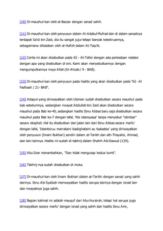 [10] Di-maushul-kan oleh al-Bazzar dengan sanad sahih.
[11] Di-maushul-kan oleh penyusun dalam Al-Adabul Mufrad dan di dalam sanadnya
terdapat Sa'id bin Zaid, dia itu sangat jujur tetapi banyak kekeliruannya,
sebagaimana dikatakan oleh al-Hafizh dalam At-Taqrib.
[12] Cerita ini akan disebutkan pada 65 - At-Tafsir dengan ada perbedaan redaksi
dengan apa yang disebutkan di sini. Kami akan menyebutkannya dengan
mengumpulkannya insya Allah (Al-Ahzab / 9 - BAB).
[13] Di-maushul-kan oleh penyusun pada hadits yang akan disebutkan pada "62 -Al
Fadhaail / 21- BAB".
[14] Adapun yang diriwayatkan oleh Utsman sudah disebutkan secara maushul pada
bab sebelumnya, sedangkan riwayat Abdullah bin Zaid akan disebutkan secara
maushul pada Bab ke-40, sedangkan hadits Ibnu Abbas baru saja disebutkan secara
maushul pada Bab ke-7 dengan lafal, 'Wa istansyaqa' tanpa menyebut "istintsar"
secara eksplisit. Hal itu disebutkan dari jalan lain dari Ibnu Abbas secara marfu'
dengan lafal, 'Istantsiruu marrataini baalighataini au tsalaatsa' yang diriwayatkan
oleh penyusun (Imam Bukhari) sendiri dalam at-Tarikh dan ath-Thayalisi, Ahmad,
dan lain-lainnya. Hadits ini sudah di-takhrij dalam Shahih Abi Dawud (129).
[15] Abu Dzar menambahkan, "Dan tidak mengusap kedua tumit".
[16] Takhrij-nya sudah disebutkan di muka.
[17] Di-maushul-kan oleh Imam Bukhari dalam at-Tarikh dengan sanad yang sahih
darinya. Ibnu Abi Syaibah meriwayatkan hadits serupa darinya dengan isnad lain
dan riwayatnya juga sahih.
[18] Bagian kalimat ini adalah mauquf dari Abu Hurairah, tetapi hal serupa juga
diriwayatkan secara marfu' dengan isnad yang sahih dari hadits Ibnu Amr,
 