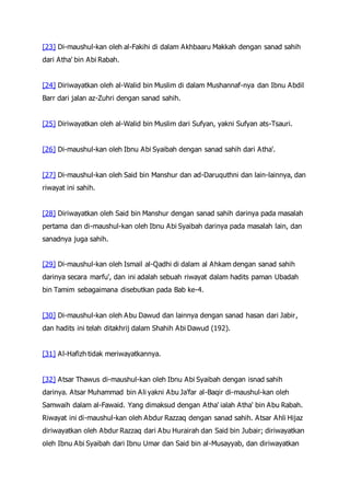 [23] Di-maushul-kan oleh al-Fakihi di dalam Akhbaaru Makkah dengan sanad sahih
dari Atha' bin Abi Rabah.
[24] Diriwayatkan oleh al-Walid bin Muslim di dalam Mushannaf-nya dan Ibnu Abdil
Barr dari jalan az-Zuhri dengan sanad sahih.
[25] Diriwayatkan oleh al-Walid bin Muslim dari Sufyan, yakni Sufyan ats-Tsauri.
[26] Di-maushul-kan oleh Ibnu Abi Syaibah dengan sanad sahih dari Atha'.
[27] Di-maushul-kan oleh Said bin Manshur dan ad-Daruquthni dan lain-lainnya, dan
riwayat ini sahih.
[28] Diriwayatkan oleh Said bin Manshur dengan sanad sahih darinya pada masalah
pertama dan di-maushul-kan oleh Ibnu Abi Syaibah darinya pada masalah lain, dan
sanadnya juga sahih.
[29] Di-maushul-kan oleh Ismail al-Qadhi di dalam al Ahkam dengan sanad sahih
darinya secara marfu', dan ini adalah sebuah riwayat dalam hadits paman Ubadah
bin Tamim sebagaimana disebutkan pada Bab ke-4.
[30] Di-maushul-kan oleh Abu Dawud dan lainnya dengan sanad hasan dari Jabir,
dan hadits ini telah ditakhrij dalam Shahih Abi Dawud (192).
[31] Al-Hafizh tidak meriwayatkannya.
[32] Atsar Thawus di-maushul-kan oleh Ibnu Abi Syaibah dengan isnad sahih
darinya. Atsar Muhammad bin Ali yakni Abu Ja'far al-Baqir di-maushul-kan oleh
Samwaih dalam al-Fawaid. Yang dimaksud dengan Atha' ialah Atha' bin Abu Rabah.
Riwayat ini di-maushul-kan oleh Abdur Razzaq dengan sanad sahih. Atsar Ahli Hijaz
diriwayatkan oleh Abdur Razzaq dari Abu Hurairah dan Said bin Jubair; diriwayatkan
oleh Ibnu Abi Syaibah dari Ibnu Umar dan Said bin al-Musayyab, dan diriwayatkan
 
