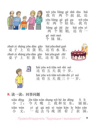 9
hái
我 有 两 个 叔 叔, 还
有 两 个 姑 姑。 我 有
jie hái yí
两 个 姐 姐, 还 有 一
个 妹 妹。
hái
桌 子 上 有 蛋 糕, 还 有 水 果。
hái
桌 子 上 有 蛋 糕, 还 有 果 汁。
8. 读一读、回答问题
hé lì li
小 丁： 今 天 晚 上 我 和 安 东、 丽 丽、
yì qù le
小 文、 一 起 去 马 戏 团 看 了 表 演。
hái shí
还 有 五 天 我 十 岁。
hái shí
还 有 五 天 我 三 十 一 岁。
Правообладатель "Адукацыя і выхаванне"
 