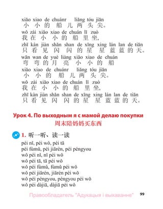 99
а de
小 小 的 船 儿 两 头 尖。
а de
我 在 小 小 的 船 里 坐,
а de а de
只 看 见 闪 闪 的 星 星 蓝 蓝 的 天。
а de а de
弯 弯 的 月 亮 小 小 的 船
а de
小 小 的 船 儿 两 头 尖。
а de
我 在 小 小 的 船 里 坐,
а de а de
只 看 见 闪 闪 的 星 星 蓝 蓝 的 天。
Урок 4. По выходным я с мамой делаю покупки
周末陪妈妈买东西
1. 听一听、读一读
Правообладатель "Адукацыя і выхаванне"
 