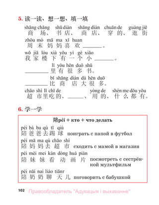 102
5. 读一读、想一想、填一填
de
商 场、 书 店、 商 店、 穿 的、 逛 街
周 末 妈 妈 喜 欢 。
yí
我 家 楼 下 有 一 个 小 。
里 有 很 多 书。
dà
比 商 店 大 很 多。
shì de de
超 市里吃 的、 、 用 的、 什 么 都 有。
6. 学一学
陪péi + кто + что делать
péi bà ba qù qiú
陪 爸 爸 去 踢 球 поиграть с папой в футбол
péi qù shì
陪 妈 妈 去 超 市 сходить с мамой в магазин
péi
陪 妹 妹 看 动 画 片 посмотреть с сестрён-
кой мультфильм
péi
陪 奶 奶 聊 天 儿 поговорить с бабушкой
Правообладатель "Адукацыя і выхаванне"
 
