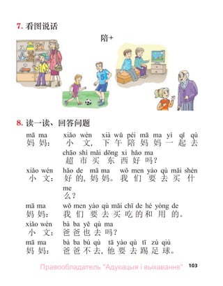 103
7. 看图说话
陪+
8. 读一读、回答问题
péi yì qù
妈 妈： 小 文, 下 午 陪 妈 妈 一 起 去
shì
超 市 买 东 西 好 吗？
de qù
小 文： 好 的, 妈 妈。 我 们 要 去 买 什
么？
qù de hé de
妈 妈： 我 们 要 去 买 吃 的 和 用 的。
bà ba qù
小 文： 爸 爸 也 去 吗？
bà ba bú qù qù qiú
妈 妈： 爸 爸 不 去, 他 要 去 踢 足 球。
Правообладатель "Адукацыя і выхаванне"
 