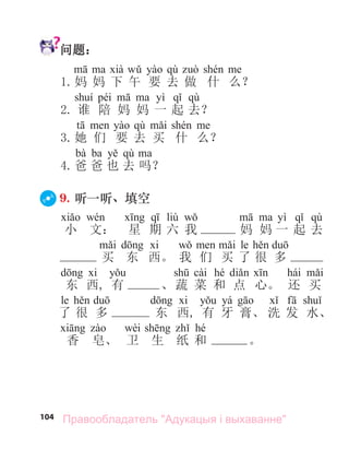 104
问题：
qù
1.妈 妈 下 午 要 去 做 什 么？
péi yì qù
2. 谁 陪 妈 妈 一 起 去？
qù
3.她 们 要 去 买 什 么？
bà ba qù
4.爸 爸 也 去 吗？
9. 听一听、填空
liù yì qù
小 文： 星 期 六 我 妈 妈 一 起 去
le
买 东 西。 我 们 买 了 很 多
cài hé hái
东 西, 有 、蔬 菜 和 点 心。 还 买
le yá
了 很 多 东 西, 有 牙 膏、 洗 发 水、
wèi hé
香 皂、 卫 生 纸 和 。
Правообладатель "Адукацыя і выхаванне"
 